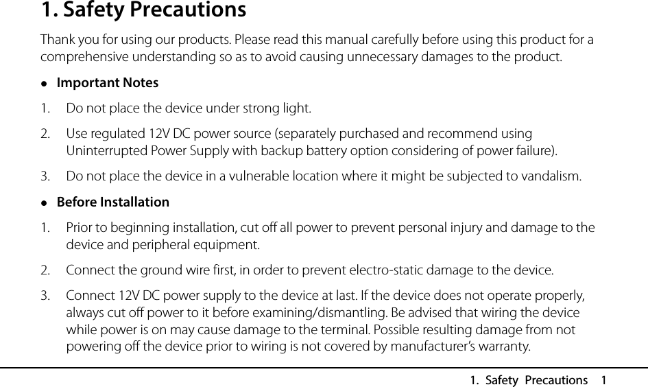   1. Safety Precautions  1 1. Safety Precautions Thank you for using our products. Please read this manual carefully before using this product for a comprehensive understanding so as to avoid causing unnecessary damages to the product.  Important Notes 1. Do not place the device under strong light. 2. Use regulated 12V DC power source (separately purchased and recommend using Uninterrupted Power Supply with backup battery option considering of power failure). 3. Do not place the device in a vulnerable location where it might be subjected to vandalism.  Before Installation 1. Prior to beginning installation, cut off all power to prevent personal injury and damage to the device and peripheral equipment. 2. Connect the ground wire first, in order to prevent electro-static damage to the device. 3. Connect 12V DC power supply to the device at last. If the device does not operate properly, always cut off power to it before examining/dismantling. Be advised that wiring the device while power is on may cause damage to the terminal. Possible resulting damage from not powering off the device prior to wiring is not covered by manufacturer’s warranty. 