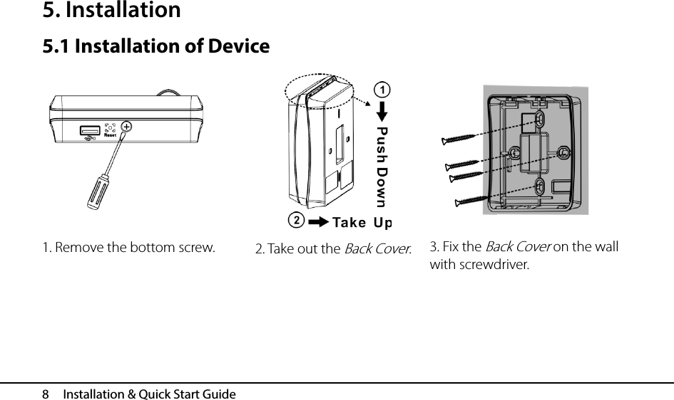  8   Installation &amp; Quick Start Guide 5. Installation 5.1 Installation of Device                            2. Take out the Back Cover. 1. Remove the bottom screw. 3. Fix the Back Cover on the wall with screwdriver. 