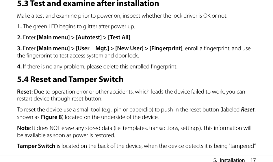  5. Installation  17 5.3 Test and examine after installation Make a test and examine prior to power on, inspect whether the lock driver is OK or not. 1. The green LED begins to glitter after power up. 2. Enter [Main menu] &gt; [Autotest] &gt; [Test All]. 3. Enter [Main menu] &gt; [User    Mgt.] &gt; [New User] &gt; [Fingerprint], enroll a fingerprint, and use the fingerprint to test access system and door lock. 4. If there is no any problem, please delete this enrolled fingerprint. 5.4 Reset and Tamper Switch Reset: Due to operation error or other accidents, which leads the device failed to work, you can restart device through reset button. To reset the device use a small tool (e.g., pin or paperclip) to push in the reset button (labeled Reset, shown as Figure 8) located on the underside of the device. Note: It does NOT erase any stored data (i.e. templates, transactions, settings). This information will be available as soon as power is restored. Tamper Switch is located on the back of the device, when the device detects it is being “tampered” 