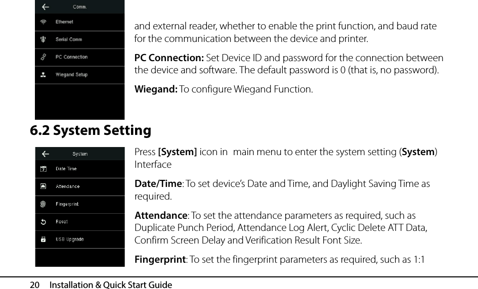  20   Installation &amp; Quick Start Guide  and external reader, whether to enable the print function, and baud rate for the communication between the device and printer. PC Connection: Set Device ID and password for the connection between the device and software. The default password is 0 (that is, no password). Wiegand: To configure Wiegand Function.  6.2 System Setting Press [System] icon in main menu to enter the system setting (System) Interface Date/Time: To set device’s Date and Time, and Daylight Saving Time as required. Attendance: To set the attendance parameters as required, such as Duplicate Punch Period, Attendance Log Alert, Cyclic Delete ATT Data, Confirm Screen Delay and Verification Result Font Size. Fingerprint: To set the fingerprint parameters as required, such as 1:1 