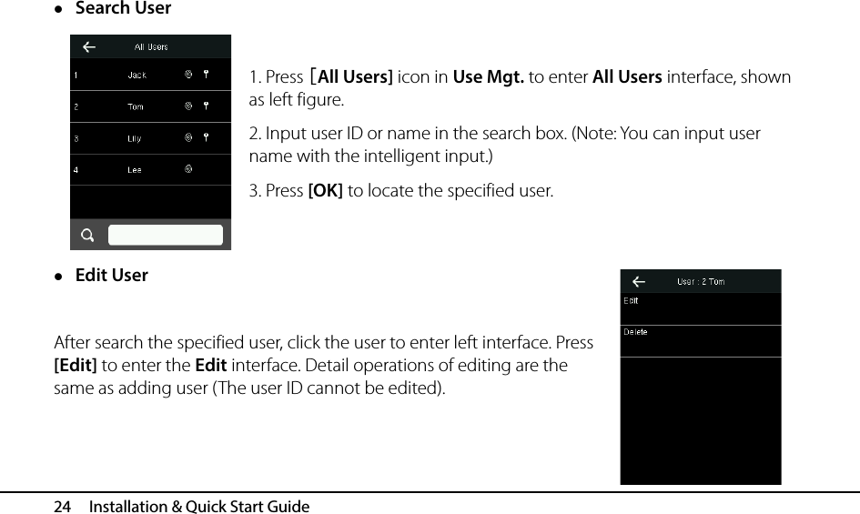  24   Installation &amp; Quick Start Guide  Search User  1. Press [All Users] icon in Use Mgt. to enter All Users interface, shown as left figure. 2. Input user ID or name in the search box. (Note: You can input user name with the intelligent input.) 3. Press [OK] to locate the specified user.   Edit User  After search the specified user, click the user to enter left interface. Press [Edit] to enter the Edit interface. Detail operations of editing are the same as adding user (The user ID cannot be edited).  