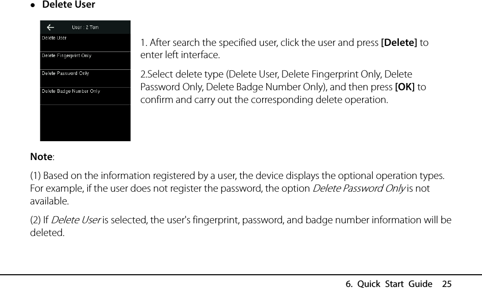  6. Quick Start Guide  25  Delete User  1. After search the specified user, click the user and press [Delete] to enter left interface.   2.Select delete type (Delete User, Delete Fingerprint Only, Delete Password Only, Delete Badge Number Only), and then press [OK] to confirm and carry out the corresponding delete operation.   Note: (1) Based on the information registered by a user, the device displays the optional operation types. For example, if the user does not register the password, the option Delete Password Only is not available. (2) If Delete User is selected, the user&apos;s fingerprint, password, and badge number information will be deleted.  