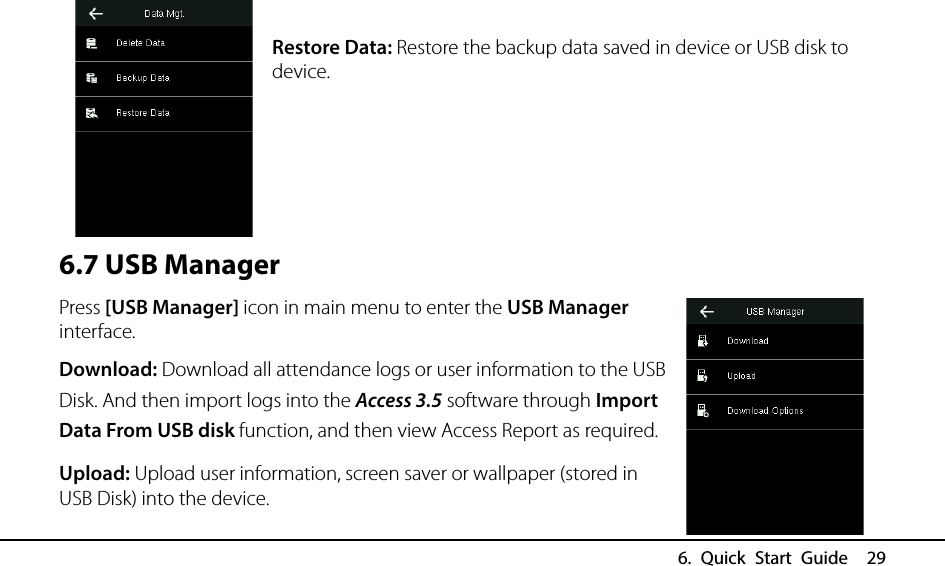  6. Quick Start Guide  29  Restore Data: Restore the backup data saved in device or USB disk to device.     6.7 USB Manager Press [USB Manager] icon in main menu to enter the USB Manager interface. Download: Download all attendance logs or user information to the USB Disk. And then import logs into the Access 3.5 software through Import Data From USB disk function, and then view Access Report as required. Upload: Upload user information, screen saver or wallpaper (stored in USB Disk) into the device. 