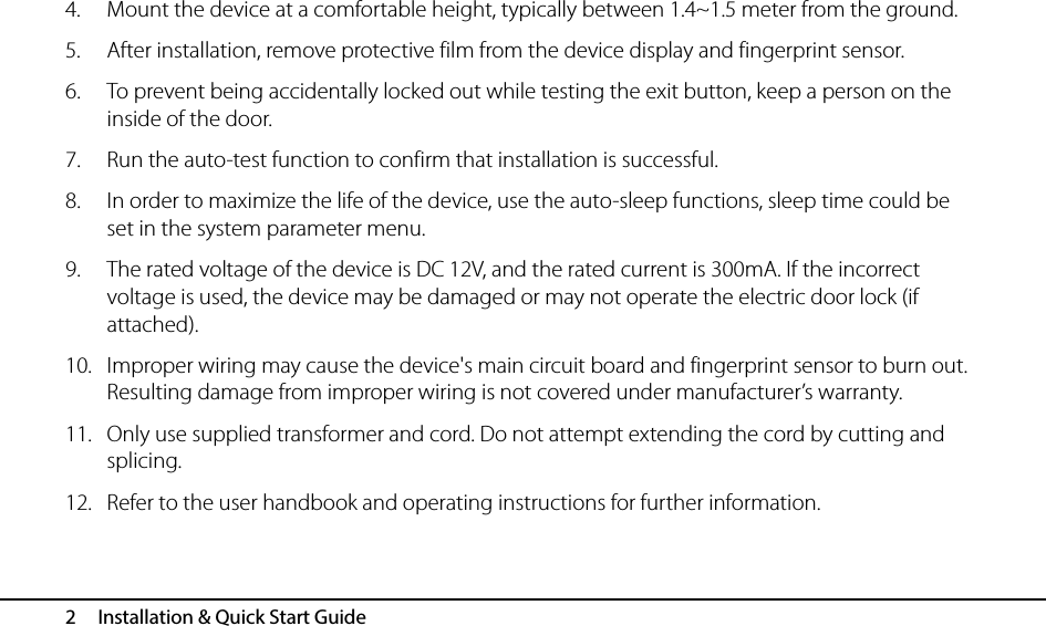  2   Installation &amp; Quick Start Guide 4. Mount the device at a comfortable height, typically between 1.4~1.5 meter from the ground. 5. After installation, remove protective film from the device display and fingerprint sensor. 6. To prevent being accidentally locked out while testing the exit button, keep a person on the inside of the door. 7. Run the auto-test function to confirm that installation is successful. 8. In order to maximize the life of the device, use the auto-sleep functions, sleep time could be set in the system parameter menu. 9. The rated voltage of the device is DC 12V, and the rated current is 300mA. If the incorrect voltage is used, the device may be damaged or may not operate the electric door lock (if attached). 10. Improper wiring may cause the device&apos;s main circuit board and fingerprint sensor to burn out. Resulting damage from improper wiring is not covered under manufacturer’s warranty. 11. Only use supplied transformer and cord. Do not attempt extending the cord by cutting and splicing. 12. Refer to the user handbook and operating instructions for further information. 