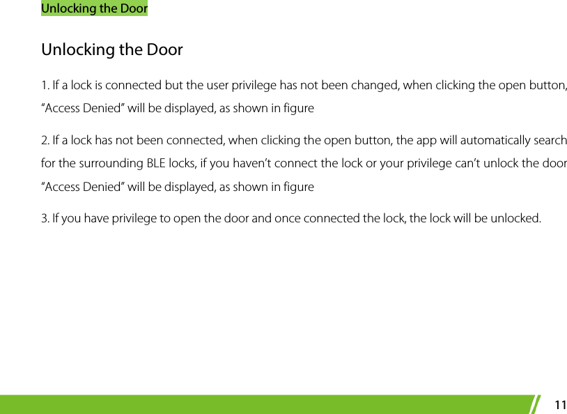 Unlocking the Door 11 Unlocking the Door 1. If a lock is connected but the user privilege has not been changed, when clicking the open button, “Access Denied” will be displayed, as shown in figure 2. If a lock has not been connected, when clicking the open button, the app will automatically search for the surrounding BLE locks, if you haven’t connect the lock or your privilege can’t unlock the door “Access Denied” will be displayed, as shown in figure   3. If you have privilege to open the door and once connected the lock, the lock will be unlocked. 