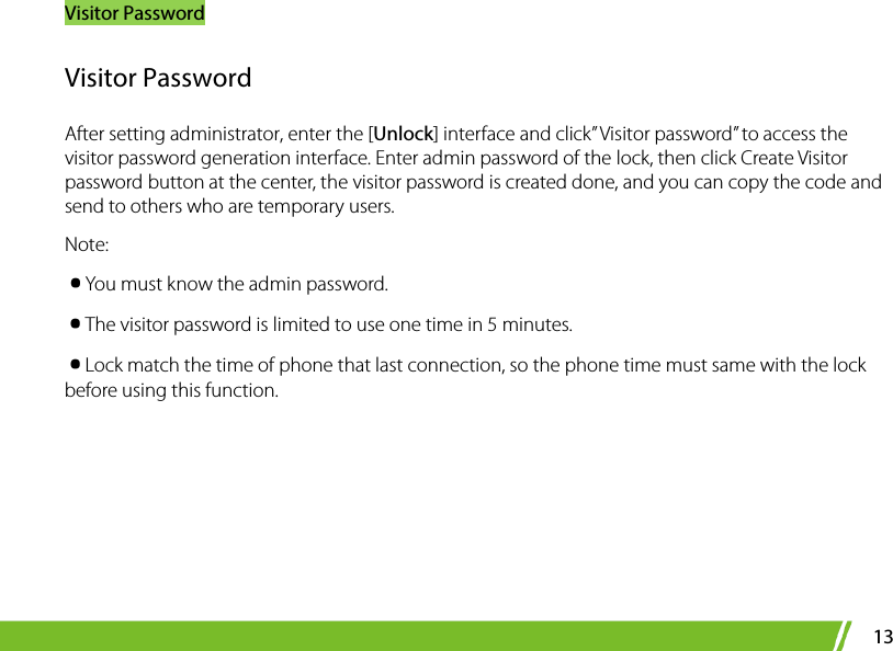 Visitor Password 13 Visitor Password After setting administrator, enter the [Unlock] interface and click” Visitor password” to access the visitor password generation interface. Enter admin password of the lock, then click Create Visitor password button at the center, the visitor password is created done, and you can copy the code and send to others who are temporary users. Note: ·You must know the admin password. ·The visitor password is limited to use one time in 5 minutes. ·Lock match the time of phone that last connection, so the phone time must same with the lock before using this function.  