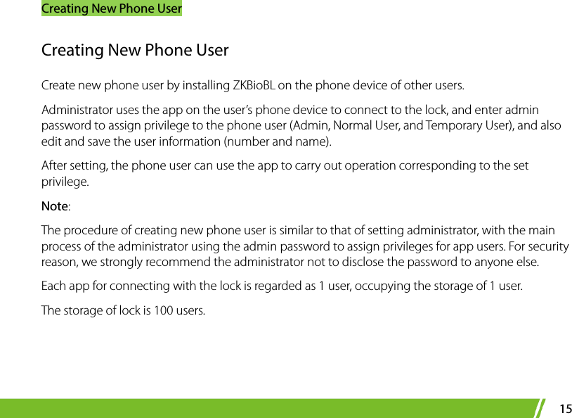 Creating New Phone User 15 Creating New Phone User Create new phone user by installing ZKBioBL on the phone device of other users.   Administrator uses the app on the user’s phone device to connect to the lock, and enter admin password to assign privilege to the phone user (Admin, Normal User, and Temporary User), and also edit and save the user information (number and name).   After setting, the phone user can use the app to carry out operation corresponding to the set privilege.   Note: The procedure of creating new phone user is similar to that of setting administrator, with the main process of the administrator using the admin password to assign privileges for app users. For security reason, we strongly recommend the administrator not to disclose the password to anyone else. Each app for connecting with the lock is regarded as 1 user, occupying the storage of 1 user. The storage of lock is 100 users. 