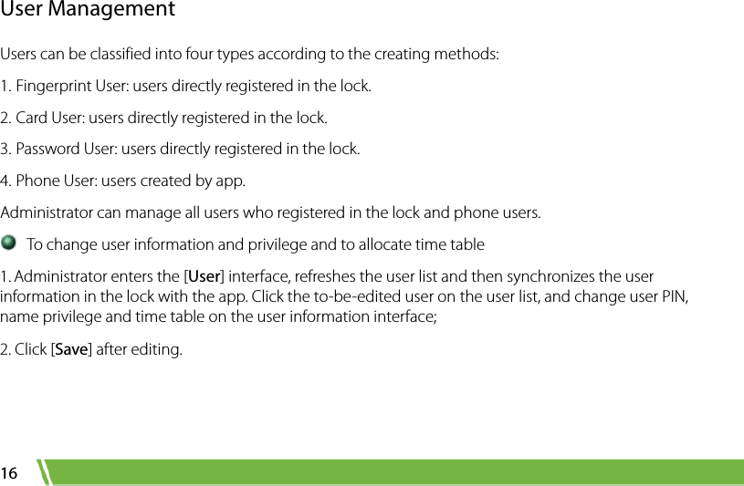  16 User Management Users can be classified into four types according to the creating methods:   1. Fingerprint User: users directly registered in the lock.   2. Card User: users directly registered in the lock. 3. Password User: users directly registered in the lock. 4. Phone User: users created by app. Administrator can manage all users who registered in the lock and phone users.    To change user information and privilege and to allocate time table 1. Administrator enters the [User] interface, refreshes the user list and then synchronizes the user information in the lock with the app. Click the to-be-edited user on the user list, and change user PIN, name privilege and time table on the user information interface;   2. Click [Save] after editing. 