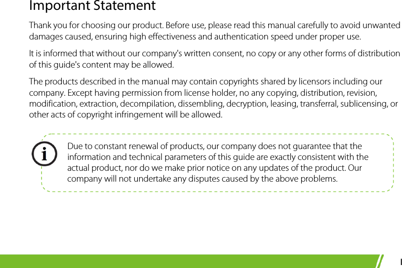  I Important Statement Thank you for choosing our product. Before use, please read this manual carefully to avoid unwanted damages caused, ensuring high effectiveness and authentication speed under proper use. It is informed that without our company&apos;s written consent, no copy or any other forms of distribution of this guide&apos;s content may be allowed.   The products described in the manual may contain copyrights shared by licensors including our company. Except having permission from license holder, no any copying, distribution, revision, modification, extraction, decompilation, dissembling, decryption, leasing, transferral, sublicensing, or other acts of copyright infringement will be allowed.     Due to constant renewal of products, our company does not guarantee that the information and technical parameters of this guide are exactly consistent with the actual product, nor do we make prior notice on any updates of the product. Our company will not undertake any disputes caused by the above problems. 