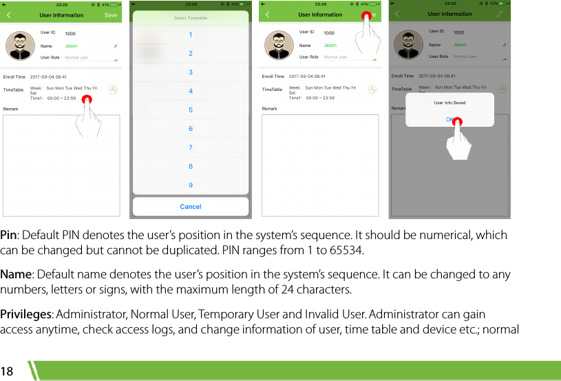  18        Pin: Default PIN denotes the user’s position in the system’s sequence. It should be numerical, which can be changed but cannot be duplicated. PIN ranges from 1 to 65534.   Name: Default name denotes the user’s position in the system’s sequence. It can be changed to any numbers, letters or signs, with the maximum length of 24 characters.   Privileges: Administrator, Normal User, Temporary User and Invalid User. Administrator can gain access anytime, check access logs, and change information of user, time table and device etc.; normal 