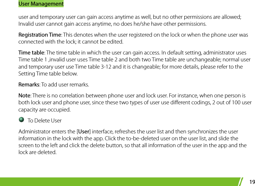 User Management 19 user and temporary user can gain access anytime as well, but no other permissions are allowed; Invalid user cannot gain access anytime, no does he/she have other permissions.   Registration Time: This denotes when the user registered on the lock or when the phone user was connected with the lock; it cannot be edited.   Time table: The time table in which the user can gain access. In default setting, administrator uses Time table 1 ,invalid user uses Time table 2 and both two Time table are unchangeable; normal user and temporary user use Time table 3-12 and it is changeable; for more details, please refer to the Setting Time table below. Remarks: To add user remarks.   Note: There is no correlation between phone user and lock user. For instance, when one person is both lock user and phone user, since these two types of user use different codings, 2 out of 100 user capacity are occupied.  To Delete User Administrator enters the [User] interface, refreshes the user list and then synchronizes the user information in the lock with the app. Click the to-be-deleted user on the user list, and slide the screen to the left and click the delete button, so that all information of the user in the app and the lock are deleted.    