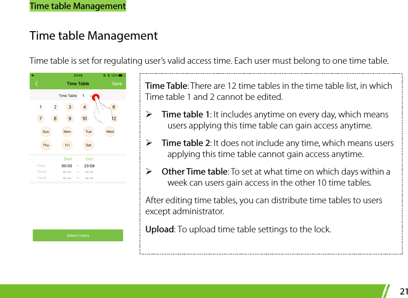 Time table Management 21 Time table Management Time table is set for regulating user’s valid access time. Each user must belong to one time table.   Time Table: There are 12 time tables in the time table list, in which Time table 1 and 2 cannot be edited.    Time table 1: It includes anytime on every day, which means users applying this time table can gain access anytime.    Time table 2: It does not include any time, which means users applying this time table cannot gain access anytime.  Other Time table: To set at what time on which days within a week can users gain access in the other 10 time tables.   After editing time tables, you can distribute time tables to users except administrator.   Upload: To upload time table settings to the lock. 