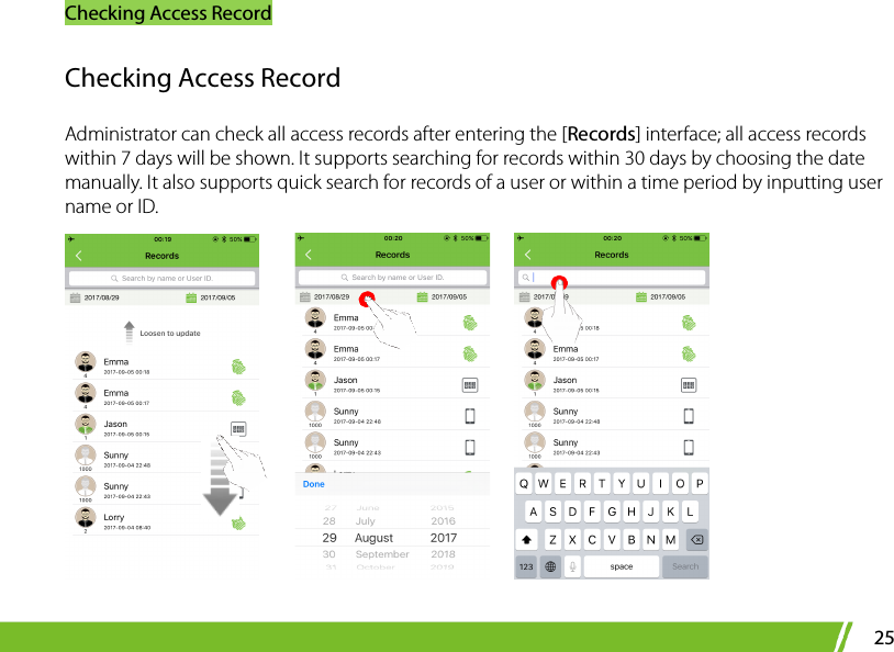 Checking Access Record 25 Checking Access Record Administrator can check all access records after entering the [Records] interface; all access records within 7 days will be shown. It supports searching for records within 30 days by choosing the date manually. It also supports quick search for records of a user or within a time period by inputting user name or ID.         