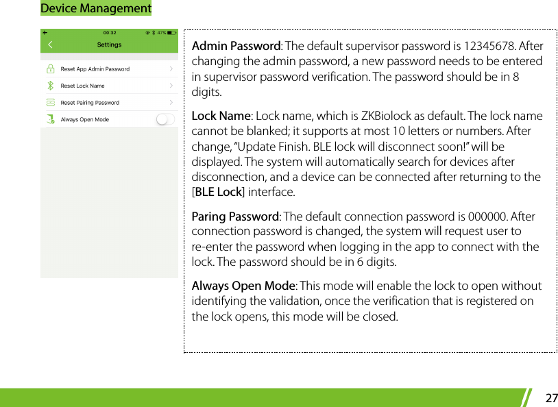 Device Management 27  Admin Password: The default supervisor password is 12345678. After changing the admin password, a new password needs to be entered in supervisor password verification. The password should be in 8 digits.   Lock Name: Lock name, which is ZKBiolock as default. The lock name cannot be blanked; it supports at most 10 letters or numbers. After change, “Update Finish. BLE lock will disconnect soon!” will be displayed. The system will automatically search for devices after disconnection, and a device can be connected after returning to the [BLE Lock] interface.   Paring Password: The default connection password is 000000. After connection password is changed, the system will request user to re-enter the password when logging in the app to connect with the lock. The password should be in 6 digits. Always Open Mode: This mode will enable the lock to open without identifying the validation, once the verification that is registered on the lock opens, this mode will be closed.  