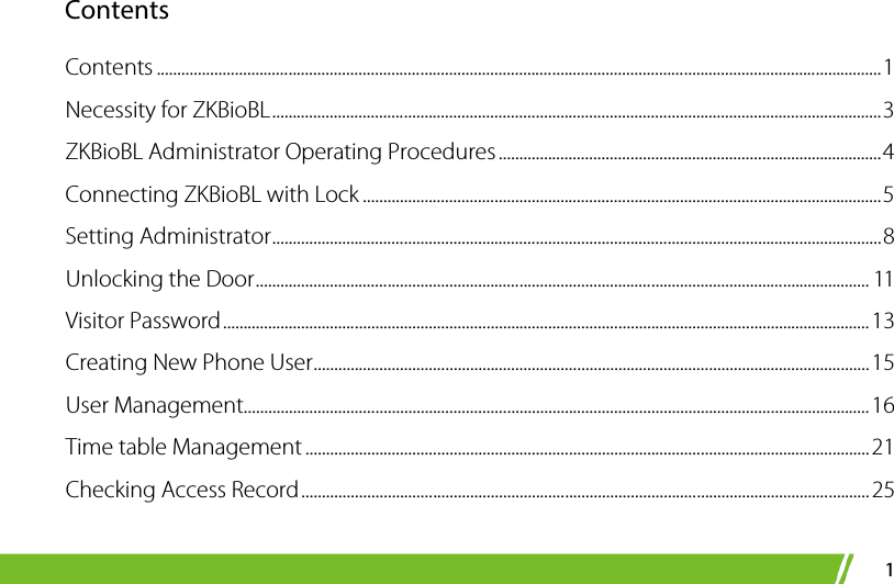  1 Contents Contents ................................................................................................................................................................................ 1 Necessity for ZKBioBL .................................................................................................................................................... 3 ZKBioBL Administrator Operating Procedures ............................................................................................. 4 Connecting ZKBioBL with Lock .............................................................................................................................. 5 Setting Administrator .................................................................................................................................................... 8 Unlocking the Door ..................................................................................................................................................... 11 Visitor Password ............................................................................................................................................................. 13 Creating New Phone User ....................................................................................................................................... 15 User Management........................................................................................................................................................ 16 Time table Management ......................................................................................................................................... 21 Checking Access Record .......................................................................................................................................... 25 