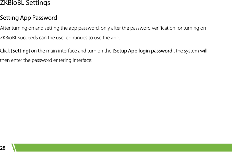  28 ZKBioBL Settings Setting App Password After turning on and setting the app password, only after the password verification for turning on ZKBioBL succeeds can the user continues to use the app.   Click [Setting] on the main interface and turn on the [Setup App login password], the system will then enter the password entering interface:   