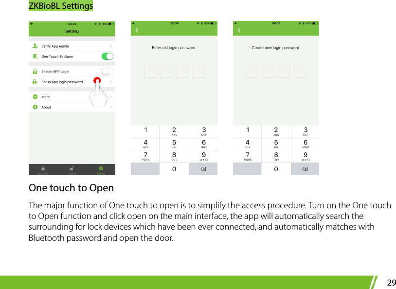 ZKBioBL Settings 29          One touch to Open The major function of One touch to open is to simplify the access procedure. Turn on the One touch to Open function and click open on the main interface, the app will automatically search the surrounding for lock devices which have been ever connected, and automatically matches with Bluetooth password and open the door.    