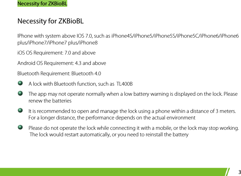 Necessity for ZKBioBL 3 Necessity for ZKBioBL IPhone with system above IOS 7.0, such as iPhone4S/iPhone5/iPhone5S/iPhone5C/iPhone6/iPhone6 plus/iPhone7/iPhone7 plus/iPhone8 iOS OS Requirement: 7.0 and above Android OS Requirement: 4.3 and above Bluetooth Requirement: Bluetooth 4.0    A lock with Bluetooth function, such as    TL400B   The app may not operate normally when a low battery warning is displayed on the lock. Please renew the batteries  It is recommended to open and manage the lock using a phone within a distance of 3 meters. For a longer distance, the performance depends on the actual environment  Please do not operate the lock while connecting it with a mobile, or the lock may stop working.  The lock would restart automatically, or you need to reinstall the battery   