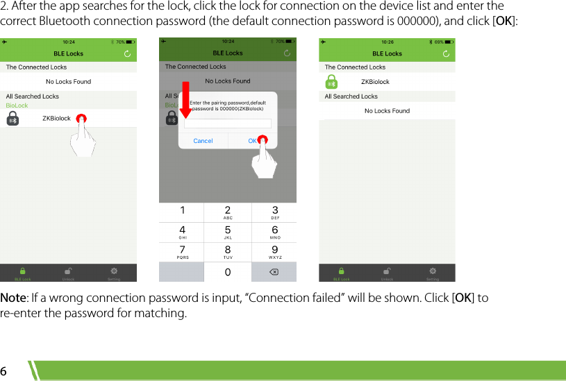  6 2. After the app searches for the lock, click the lock for connection on the device list and enter the correct Bluetooth connection password (the default connection password is 000000), and click [OK]:          Note: If a wrong connection password is input, “Connection failed” will be shown. Click [OK] to re-enter the password for matching. 