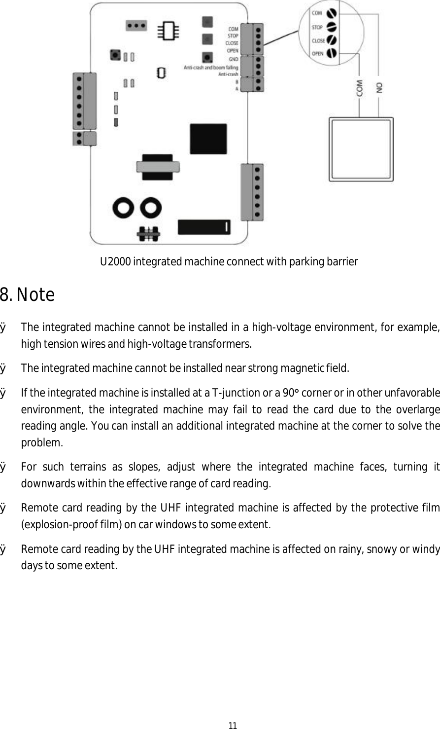 11     8. Note U2000 integrated machine connect with parking barrier  Ø The integrated machine cannot be installed in a high-voltage environment, for example, high tension wires and high-voltage transformers. Ø The integrated machine cannot be installed near strong magnetic field. Ø If the integrated machine is installed at a T-junction or a 90° corner or in other unfavorable environment, the integrated machine may fail to read the card due to the overlarge reading angle. You can install an additional integrated machine at the corner to solve the problem. Ø For such terrains as slopes, adjust where the integrated machine faces, turning it downwards within the effective range of card reading. Ø Remote card reading by the UHF integrated machine is affected by the protective film (explosion-proof film) on car windows to some extent. Ø Remote card reading by the UHF integrated machine is affected on rainy, snowy or windy days to some extent.       