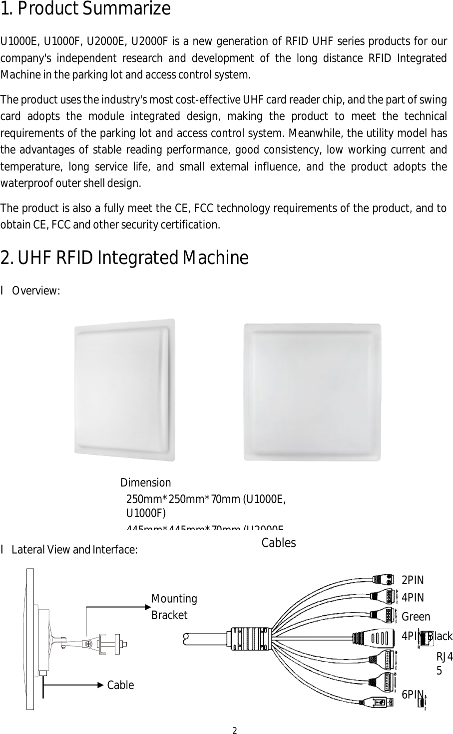 2 1. Product SummarizeU1000E, U1000F, U2000E, U2000F is a new generation of RFID UHF series products for our company&apos;s independent research and development of the long distance RFID Integrated Machine in the parking lot and access control system. The product uses the industry&apos;s most cost-effective UHF card reader chip, and the part of swing card adopts the module integrated design, making the product to meet the technical requirements of the parking lot and access control system. Meanwhile, the utility model has the advantages of stable reading performance, good consistency, low working current and temperature, long service life, and small external influence, and the product adopts the waterproof outer shell design. The product is also a fully meet the CE, FCC technology requirements of the product, and to obtain CE, FCC and other security certification. 2.UHF RFID Integrated MachinelOverview: lLateral View and Interface: Dimension 250mm*250mm*70mm (U1000E, U1000F) 445mm*445mm*70mm (U2000E, Mounting Bracket Cable2PIN 4PIN Green 4PIN Black RJ45 6PIN Cables 