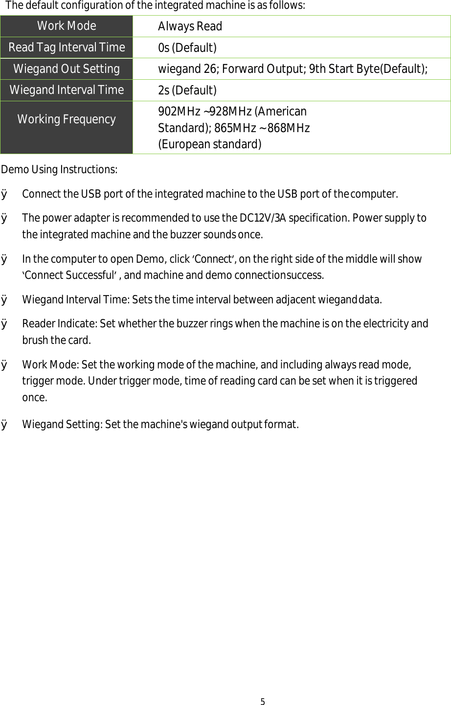 5 The default configuration of the integrated machine is as follows: Work Mode Always Read Read Tag Interval Time 0s (Default) Wiegand Out Setting wiegand 26; Forward Output; 9th Start Byte(Default); Wiegand Interval Time 2s (Default) Working Frequency 902MHz ~928MHz (American Standard); 865MHz ~ 868MHz (European standard) Demo Using Instructions: ØConnect the USB port of the integrated machine to the USB port of the computer.ØThe power adapter is recommended to use the DC12V/3A specification. Power supply tothe integrated machine and the buzzer sounds once. ØIn the computer to open Demo, click ’Connect’, on the right side of the middle will show‘Connect Successful’ , and machine and demo connection success.ØWiegand Interval Time: Sets the time interval between adjacent wiegand data.ØReader Indicate: Set whether the buzzer rings when the machine is on the electricity andbrush the card. ØWork Mode: Set the working mode of the machine, and including always read mode,trigger mode. Under trigger mode, time of reading card can be set when it is triggeredonce. ØWiegand Setting: Set the machine&apos;s wiegand output format.