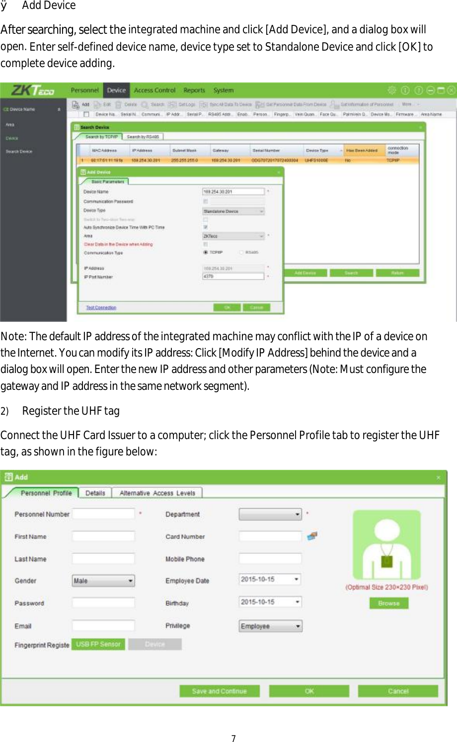 7 ØAdd DeviceAfter searching, select the integrated machine and click [Add Device], and a dialog box will open. Enter self-defined device name, device type set to Standalone Device and click [OK] to complete device adding. Note: The default IP address of the integrated machine may conflict with the IP of a device on the Internet. You can modify its IP address: Click [Modify IP Address] behind the device and a dialog box will open. Enter the new IP address and other parameters (Note: Must configure the gateway and IP address in the same network segment). 2)Register the UHF tagConnect the UHF Card Issuer to a computer; click the Personnel Profile tab to register the UHF tag, as shown in the figure below: 