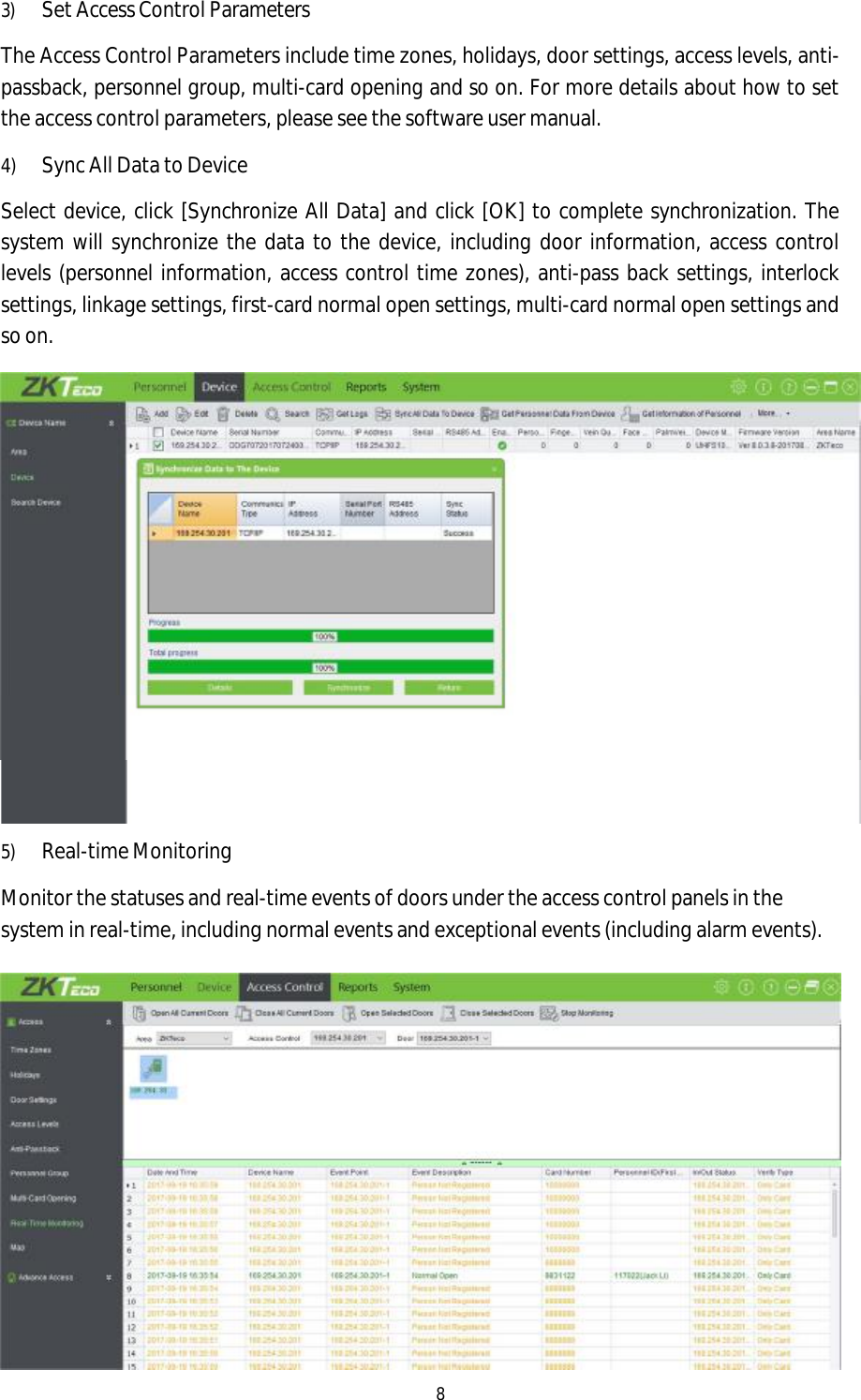 8  3) Set Access Control Parameters The Access Control Parameters include time zones, holidays, door settings, access levels, anti-passback, personnel group, multi-card opening and so on. For more details about how to set the access control parameters, please see the software user manual. 4) Sync All Data to Device Select device, click [Synchronize All Data] and click [OK] to complete synchronization. The system will synchronize the data to the device, including door information, access control levels (personnel information, access control time zones), anti-pass back settings, interlock settings, linkage settings, first-card normal open settings, multi-card normal open settings and so on.  5) Real-time Monitoring Monitor the statuses and real-time events of doors under the access control panels in the system in real-time, including normal events and exceptional events (including alarm events).  