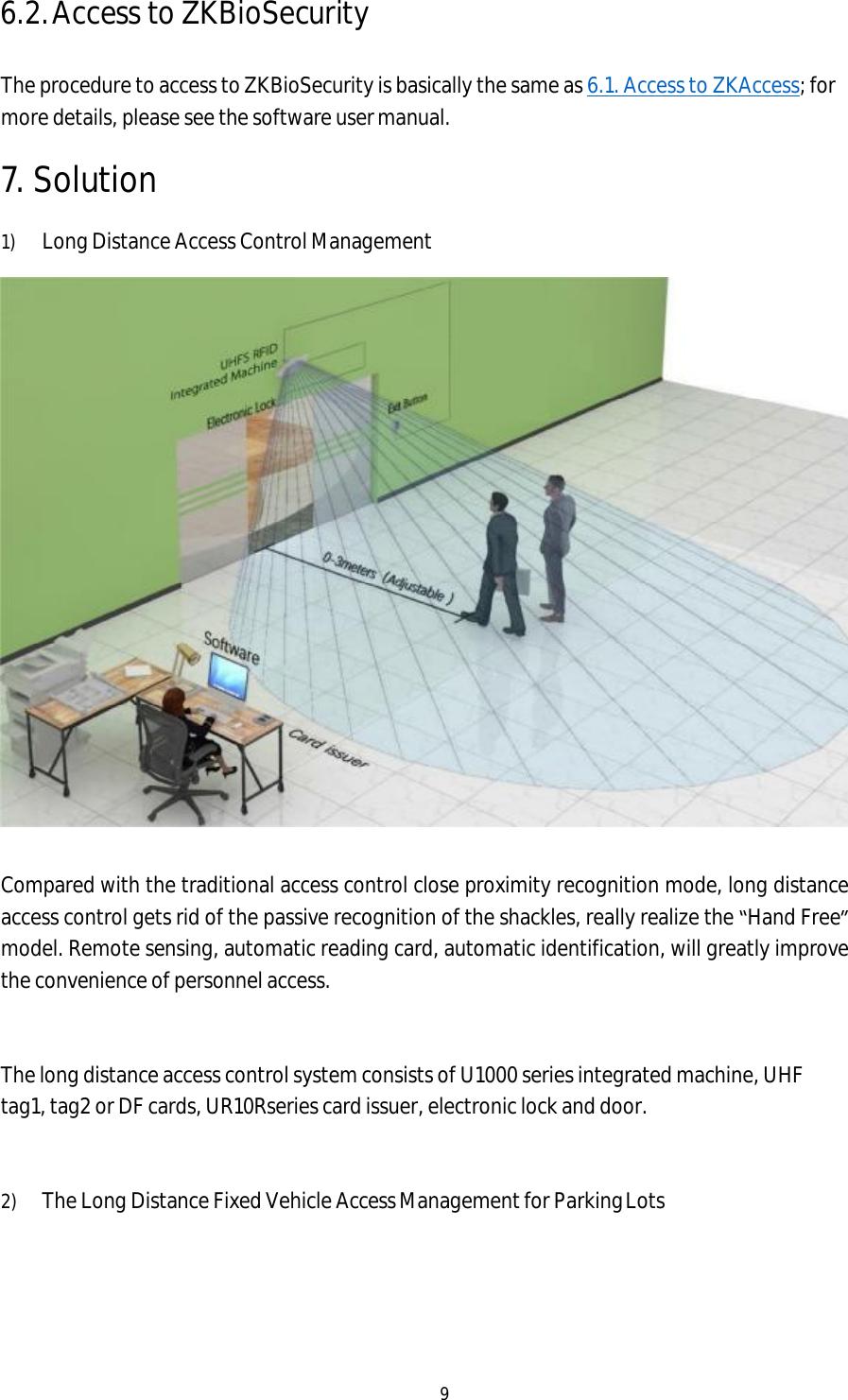 9  6.2. Access to ZKBioSecurity  The procedure to access to ZKBioSecurity is basically the same as 6.1. Access to ZKAccess; for more details, please see the software user manual. 7. Solution 1) Long Distance Access Control Management   Compared with the traditional access control close proximity recognition mode, long distance access control gets rid of the passive recognition of the shackles, really realize the “Hand Free” model. Remote sensing, automatic reading card, automatic identification, will greatly improve the convenience of personnel access.   The long distance access control system consists of U1000 series integrated machine, UHF tag1, tag2 or DF cards, UR10Rseries card issuer, electronic lock and door.   2) The Long Distance Fixed Vehicle Access Management for Parking Lots 