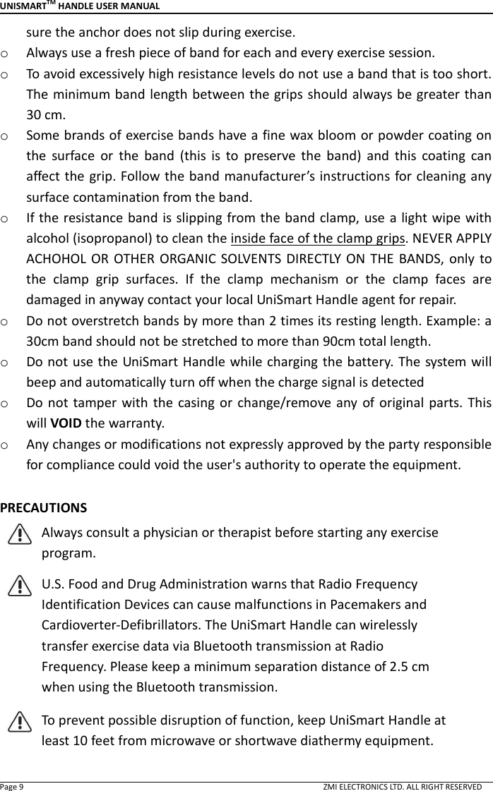 UNISMARTTM HANDLE USER MANUAL  Page 9                                                                                                                                        ZMI ELECTRONICS LTD. ALL RIGHT RESERVED sure the anchor does not slip during exercise. o Always use a fresh piece of band for each and every exercise session.   o To avoid excessively high resistance levels do not use a band that is too short. The minimum band length between the grips should always be greater than 30 cm. o Some brands of exercise bands have a fine wax bloom or powder coating on the  surface  or  the  band  (this  is  to  preserve  the  band)  and  this  coating  can affect the grip. Follow the band manufacturer&rsquo;s instructions for cleaning any surface contamination from the band. o If the resistance band is slipping from the band clamp, use a light wipe with alcohol (isopropanol) to clean the inside face of the clamp grips. NEVER APPLY ACHOHOL OR  OTHER ORGANIC  SOLVENTS DIRECTLY ON  THE  BANDS, only  to the  clamp  grip  surfaces.  If  the  clamp  mechanism  or  the  clamp  faces  are damaged in anyway contact your local UniSmart Handle agent for repair. o Do not overstretch bands by more than 2 times its resting length. Example: a 30cm band should not be stretched to more than 90cm total length. o Do not use the UniSmart Handle while charging the battery. The system will beep and automatically turn off when the charge signal is detected o Do  not tamper  with  the  casing or  change/remove any of original  parts. This will VOID the warranty.   o Any changes or modifications not expressly approved by the party responsible for compliance could void the user's authority to operate the equipment.  PRECAUTIONS  Always consult a physician or therapist before starting any exercise program.  U.S. Food and Drug Administration warns that Radio Frequency Identification Devices can cause malfunctions in Pacemakers and Cardioverter-Defibrillators. The UniSmart Handle can wirelessly transfer exercise data via Bluetooth transmission at Radio Frequency. Please keep a minimum separation distance of 2.5 cm when using the Bluetooth transmission.  To prevent possible disruption of function, keep UniSmart Handle at least 10 feet from microwave or shortwave diathermy equipment. 