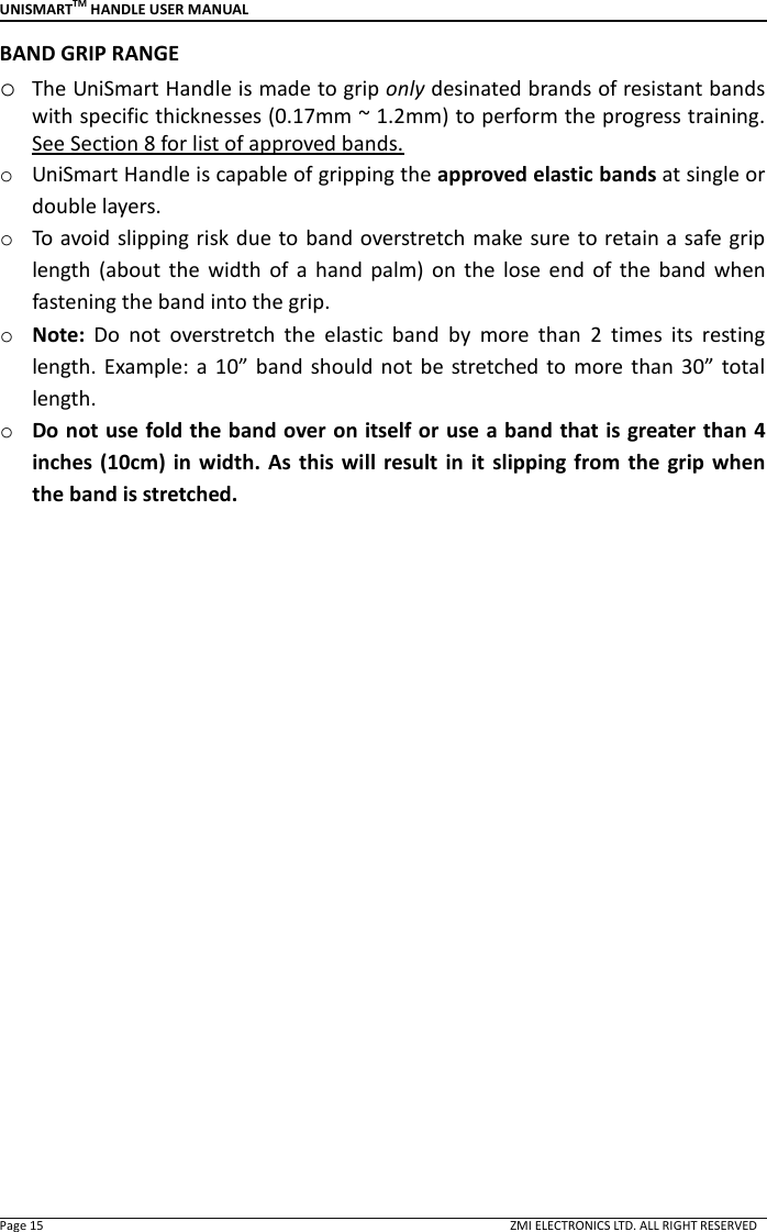 UNISMARTTM HANDLE USER MANUAL  Page 15                                                                                                                                        ZMI ELECTRONICS LTD. ALL RIGHT RESERVED BAND GRIP RANGE o The UniSmart Handle is made to grip only desinated brands of resistant bands with specific thicknesses (0.17mm ~ 1.2mm) to perform the progress training. See Section 8 for list of approved bands. o UniSmart Handle is capable of gripping the approved elastic bands at single or double layers. o To avoid slipping risk due to band overstretch make sure to retain a safe grip length  (about  the  width  of  a  hand  palm)  on  the  lose  end  of  the  band  when fastening the band into the grip. o Note:  Do  not  overstretch  the  elastic  band  by  more  than  2  times  its  resting length. Example:  a 10&rdquo;  band  should  not  be  stretched  to  more than  30&rdquo;  total length. o Do not use fold the band over on itself or use a band that is greater than 4 inches (10cm) in  width.  As  this will  result  in  it  slipping from the  grip when the band is stretched.                   