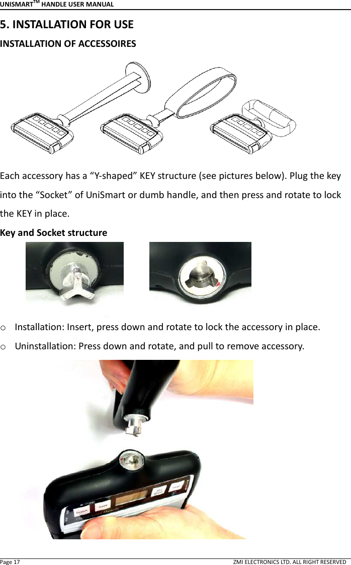 UNISMARTTM HANDLE USER MANUAL  Page 17                                                                                                                                        ZMI ELECTRONICS LTD. ALL RIGHT RESERVED 5. INSTALLATION FOR USE INSTALLATION OF ACCESSOIRES  Each accessory has a &ldquo;Y-shaped&rdquo; KEY structure (see pictures below). Plug the key into the &ldquo;Socket&rdquo; of UniSmart or dumb handle, and then press and rotate to lock the KEY in place.   Key and Socket structure            o Installation: Insert, press down and rotate to lock the accessory in place.   o Uninstallation: Press down and rotate, and pull to remove accessory.  