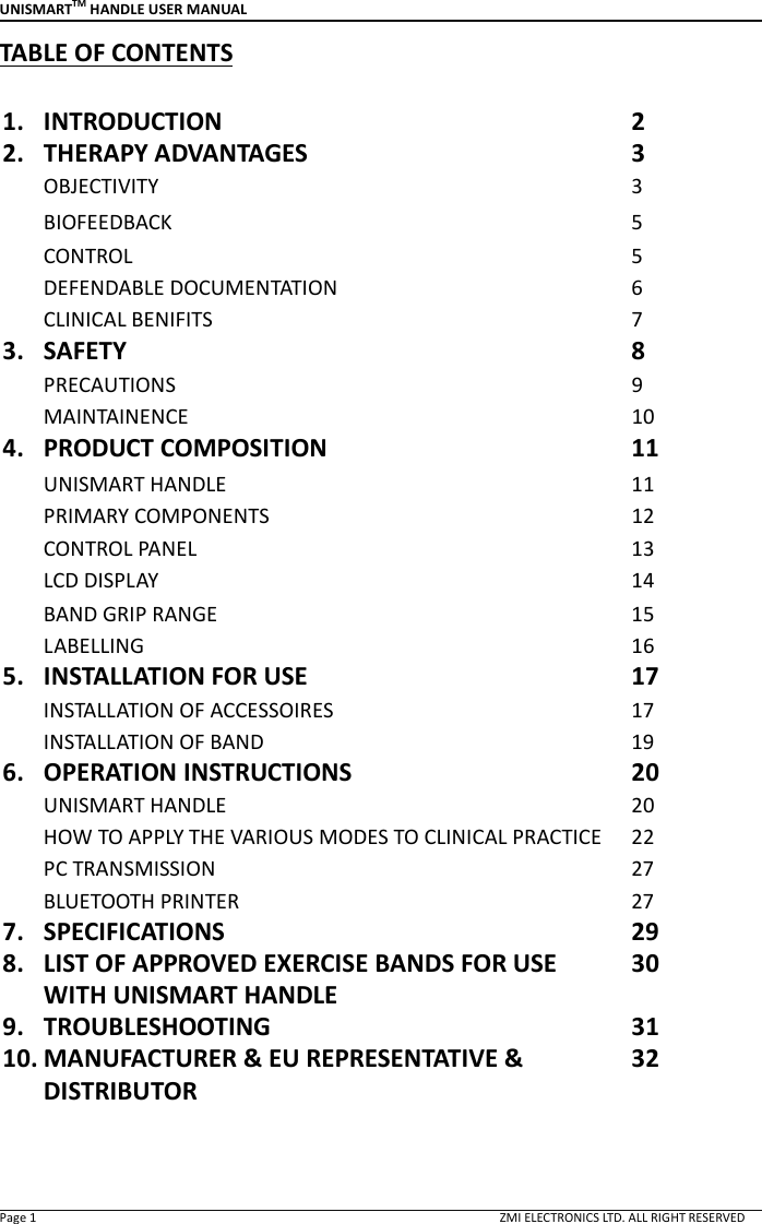 UNISMARTTM HANDLE USER MANUAL  Page 1                                                                                                                                        ZMI ELECTRONICS LTD. ALL RIGHT RESERVED TABLE OF CONTENTS  1. INTRODUCTION 2 2. THERAPY ADVANTAGES 3 OBJECTIVITY 3 BIOFEEDBACK  5 CONTROL  5 DEFENDABLE DOCUMENTATION  6 CLINICAL BENIFITS  7 3. SAFETY 8 PRECAUTIONS  9 MAINTAINENCE  10 4. PRODUCT COMPOSITION 11 UNISMART HANDLE 11 PRIMARY COMPONENTS  12 CONTROL PANEL  13 LCD DISPLAY  14 BAND GRIP RANGE  15 LABELLING  16 5. INSTALLATION FOR USE 17 INSTALLATION OF ACCESSOIRES 17 INSTALLATION OF BAND  19 6. OPERATION INSTRUCTIONS 20 UNISMART HANDLE 20 HOW TO APPLY THE VARIOUS MODES TO CLINICAL PRACTICE  22 PC TRANSMISSION 27 BLUETOOTH PRINTER  27 7. SPECIFICATIONS 29 8. LIST OF APPROVED EXERCISE BANDS FOR USE WITH UNISMART HANDLE 30 9. TROUBLESHOOTING 31 10. MANUFACTURER &amp; EU REPRESENTATIVE &amp; DISTRIBUTOR 32   