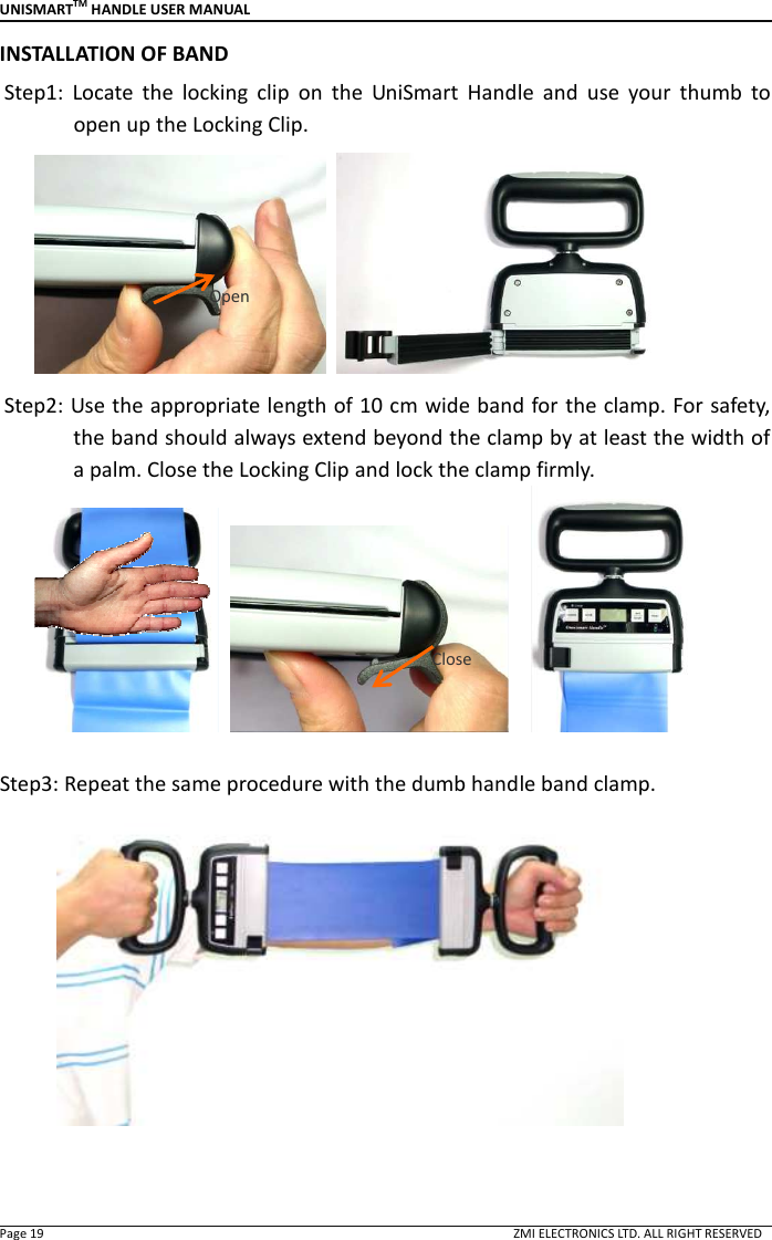 UNISMARTTM HANDLE USER MANUAL  Page 19                                                                                                                                        ZMI ELECTRONICS LTD. ALL RIGHT RESERVED INSTALLATION OF BAND Step1:  Locate  the  locking  clip  on  the  UniSmart  Handle  and  use  your  thumb  to open up the Locking Clip.    Step2: Use the appropriate length of 10 cm wide band for the clamp. For safety, the band should always extend beyond the clamp by at least the width of a palm. Close the Locking Clip and lock the clamp firmly.           Step3: Repeat the same procedure with the dumb handle band clamp.    Open Close 