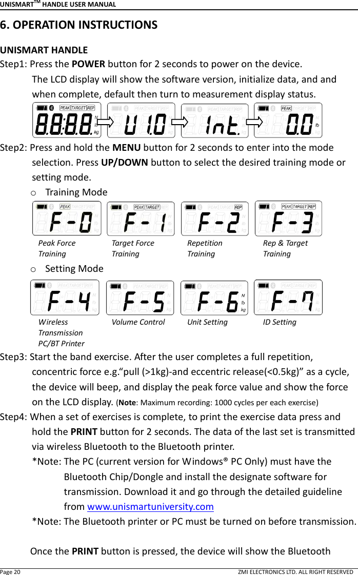 UNISMARTTM HANDLE USER MANUAL  Page 20                                                                                                                                        ZMI ELECTRONICS LTD. ALL RIGHT RESERVED 6. OPERATION INSTRUCTIONS    UNISMART HANDLE Step1: Press the POWER button for 2 seconds to power on the device.               The LCD display will show the software version, initialize data, and and when complete, default then turn to measurement display status.          Step2: Press and hold the MENU button for 2 seconds to enter into the mode selection. Press UP/DOWN button to select the desired training mode or setting mode. o Training Mode     Peak Force   Training Target Force   Training Repetition   Training Rep &amp; Target Training o Setting Mode     Wireless Transmission PC/BT Printer Volume Control  Unit Setting  ID Setting Step3: Start the band exercise. After the user completes a full repetition, concentric force e.g.&ldquo;pull (>1kg)-and eccentric release(<0.5kg)&rdquo; as a cycle, the device will beep, and display the peak force value and show the force on the LCD display. (Note: Maximum recording: 1000 cycles per each exercise) Step4: When a set of exercises is complete, to print the exercise data press and hold the PRINT button for 2 seconds. The data of the last set is transmitted via wireless Bluetooth to the Bluetooth printer.               *Note: The PC (current version for Windows&reg; PC Only) must have the Bluetooth Chip/Dongle and install the designate software for transmission. Download it and go through the detailed guideline from www.unismartuniversity.com   *Note: The Bluetooth printer or PC must be turned on before transmission.  Once the PRINT button is pressed, the device will show the Bluetooth 