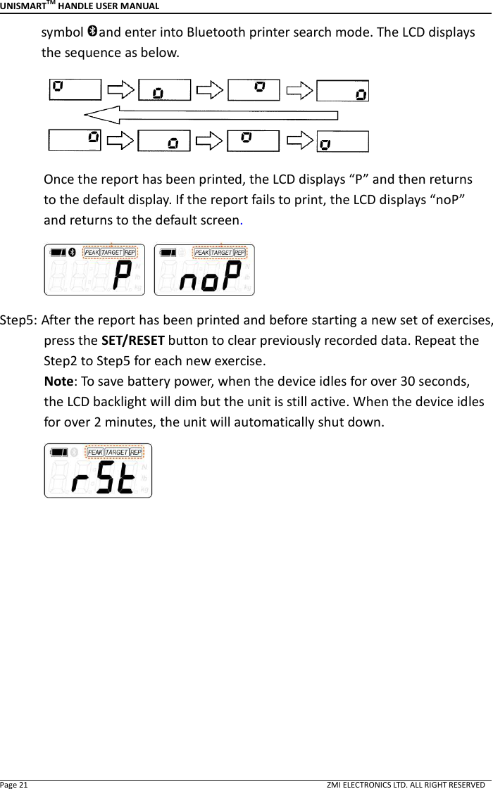 UNISMARTTM HANDLE USER MANUAL  Page 21                                                                                                                                        ZMI ELECTRONICS LTD. ALL RIGHT RESERVED symbol and enter into Bluetooth printer search mode. The LCD displays the sequence as below.  Once the report has been printed, the LCD displays &ldquo;P&rdquo; and then returns to the default display. If the report fails to print, the LCD displays &ldquo;noP&rdquo; and returns to the default screen.   Step5: After the report has been printed and before starting a new set of exercises, press the SET/RESET button to clear previously recorded data. Repeat the Step2 to Step5 for each new exercise.               Note: To save battery power, when the device idles for over 30 seconds, the LCD backlight will dim but the unit is still active. When the device idles for over 2 minutes, the unit will automatically shut down.           