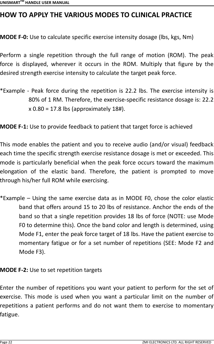 UNISMARTTM HANDLE USER MANUAL  Page 22                                                                                                                                        ZMI ELECTRONICS LTD. ALL RIGHT RESERVED HOW TO APPLY THE VARIOUS MODES TO CLINICAL PRACTICE  MODE F-0: Use to calculate specific exercise intensity dosage (lbs, kgs, Nm)  Perform  a  single  repetition  through  the  full  range  of  motion  (ROM).  The  peak force  is  displayed,  wherever  it  occurs  in  the  ROM.  Multiply  that  figure  by  the desired strength exercise intensity to calculate the target peak force.    *Example -  Peak  force during  the  repetition  is  22.2  lbs.  The  exercise  intensity  is 80% of 1 RM. Therefore, the exercise-specific resistance dosage is: 22.2 x 0.80 = 17.8 lbs (approximately 18#).  MODE F-1: Use to provide feedback to patient that target force is achieved  This mode enables the patient and you to receive audio (and/or visual) feedback each time the specific strength exercise resistance dosage is met or exceeded. This mode is particularly beneficial when the peak force occurs toward the maximum elongation  of  the  elastic  band.  Therefore,  the  patient  is  prompted  to  move through his/her full ROM while exercising.    *Example &ndash;  Using the same exercise data as in MODE F0, chose the color elastic band that offers around 15 to 20 lbs of resistance. Anchor the ends of the band so that a single repetition provides 18 lbs of force (NOTE: use Mode F0 to determine this). Once the band color and length is determined, using Mode F1, enter the peak force target of 18 lbs. Have the patient exercise to momentary fatigue or for a set number of repetitions (SEE: Mode F2 and Mode F3).  MODE F-2: Use to set repetition targets  Enter the number of repetitions you want your patient to perform for the set of exercise.  This  mode  is  used  when  you  want  a  particular  limit  on  the  number  of repetitions a  patient performs  and  do  not  want them  to  exercise to  momentary fatigue.    