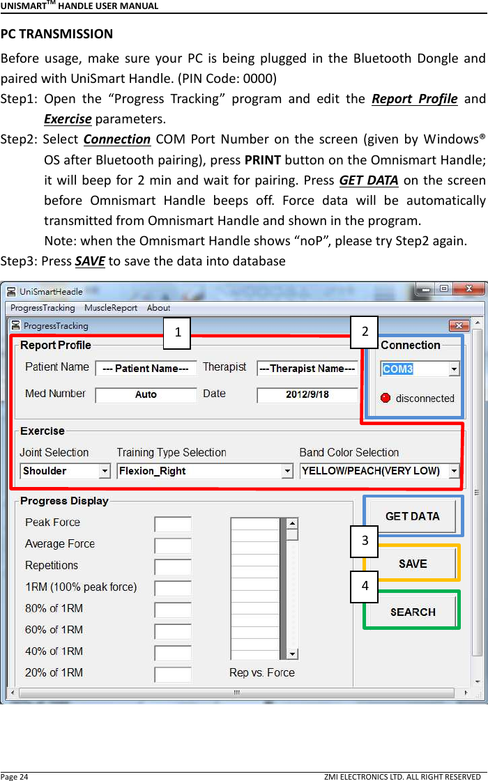 UNISMARTTM HANDLE USER MANUAL  Page 24                                                                                                                                        ZMI ELECTRONICS LTD. ALL RIGHT RESERVED PC TRANSMISSION Before  usage,  make  sure  your  PC  is  being  plugged  in  the  Bluetooth  Dongle  and paired with UniSmart Handle. (PIN Code: 0000) Step1:  Open  the  &ldquo;Progress  Tracking&rdquo;  program  and  edit  the  Report  Profile  and Exercise parameters. Step2: Select  Connection  COM  Port  Number  on  the  screen  (given by  Windows&reg; OS after Bluetooth pairing), press PRINT button on the Omnismart Handle; it will beep  for 2 min and wait for pairing. Press GET DATA on the screen before  Omnismart  Handle  beeps  off.  Force  data  will  be  automatically transmitted from Omnismart Handle and shown in the program.             Note: when the Omnismart Handle shows &ldquo;noP&rdquo;, please try Step2 again.   Step3: Press SAVE to save the data into database    1 2 3 4 
