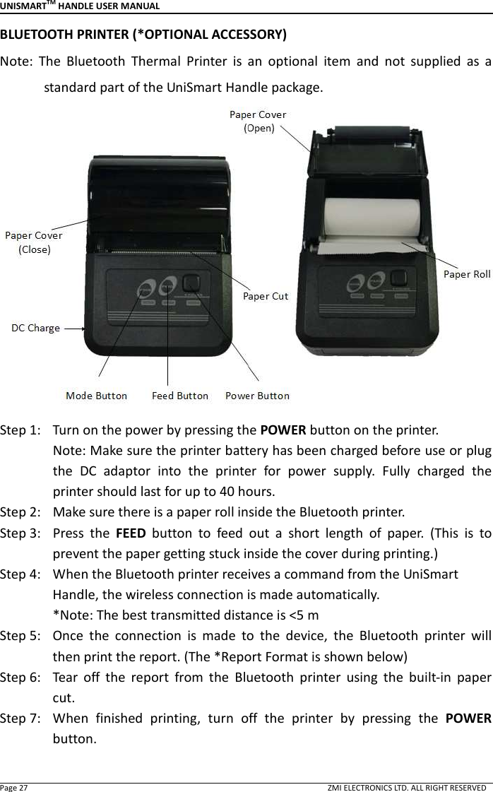 UNISMARTTM HANDLE USER MANUAL  Page 27                                                                                                                                        ZMI ELECTRONICS LTD. ALL RIGHT RESERVED BLUETOOTH PRINTER (*OPTIONAL ACCESSORY) Note:  The  Bluetooth  Thermal  Printer  is  an  optional  item  and  not  supplied  as  a standard part of the UniSmart Handle package.  Step 1:   Turn on the power by pressing the POWER button on the printer. Note: Make sure the printer battery has been charged before use or plug the  DC  adaptor  into  the  printer  for  power  supply.  Fully  charged  the printer should last for up to 40 hours.   Step 2:   Make sure there is a paper roll inside the Bluetooth printer. Step 3:   Press  the  FEED  button  to  feed  out  a  short  length  of  paper.  (This  is  to prevent the paper getting stuck inside the cover during printing.) Step 4:   When the Bluetooth printer receives a command from the UniSmart Handle, the wireless connection is made automatically.                 *Note: The best transmitted distance is <5 m Step 5:   Once  the  connection  is  made  to  the  device,  the  Bluetooth  printer  will then print the report. (The *Report Format is shown below) Step 6:   Tear  off  the  report  from  the  Bluetooth  printer  using  the  built-in  paper cut.   Step 7:   When  finished  printing,  turn  off  the  printer  by  pressing  the  POWER button.    