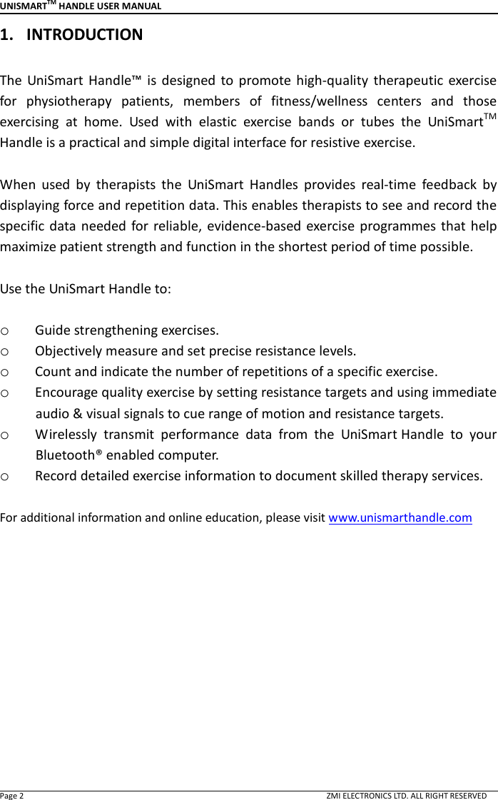 UNISMARTTM HANDLE USER MANUAL  Page 2                                                                                                                                        ZMI ELECTRONICS LTD. ALL RIGHT RESERVED 1. INTRODUCTION    The  UniSmart  Handle&trade;  is  designed to promote  high-quality  therapeutic  exercise for  physiotherapy  patients,  members  of  fitness/wellness  centers  and  those exercising  at  home.  Used  with  elastic  exercise  bands  or  tubes  the  UniSmartTM Handle is a practical and simple digital interface for resistive exercise.    When  used  by  therapists  the  UniSmart  Handles  provides  real-time  feedback  by displaying force and repetition data. This enables therapists to see and record the specific data needed  for reliable,  evidence-based exercise  programmes that  help maximize patient strength and function in the shortest period of time possible.    Use the UniSmart Handle to:  o Guide strengthening exercises. o Objectively measure and set precise resistance levels.      o Count and indicate the number of repetitions of a specific exercise. o Encourage quality exercise by setting resistance targets and using immediate audio &amp; visual signals to cue range of motion and resistance targets. o Wirelessly  transmit  performance  data  from  the  UniSmart Handle  to  your Bluetooth&reg; enabled computer.   o Record detailed exercise information to document skilled therapy services.  For additional information and online education, please visit www.unismarthandle.com               