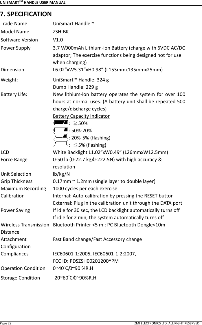UNISMARTTM HANDLE USER MANUAL  Page 29                                                                                                                                        ZMI ELECTRONICS LTD. ALL RIGHT RESERVED 7. SPECIFICATION Trade Name  UniSmart Handle&trade; Model Name  ZSH-BK Software Version  V1.0 Power Supply  3.7 V/900mAh Lithium-ion Battery (charge with 6VDC AC/DC adaptor; The exercise functions being designed not for use when charging) Dimension    L6.02&rdquo;xW5.31&rdquo;xH0.98&rdquo; (L153mmx135mmx25mm) Weight:  UniSmart&trade; Handle: 324 g Dumb Handle: 229 g Battery Life:  New  lithium-ion  battery  operates  the  system  for  over  100 hours at normal uses. (A battery unit shall be repeated 500 charge/discharge cycles) Battery Capacity Indicator :  ≧50%   : 50%-20% : 20%-5% (flashing) :  ≦5% (flashing) LCD  White Backlight L1.02&rdquo;xW0.49&rdquo; (L26mmxW12.5mm) Force Range  0-50 lb (0-22.7 kg/0-222.5N) with high accuracy &amp; resolution Unit Selection  lb/kg/N Grip Thickness  0.17mm ~ 1.2mm (single layer to double layer) Maximum Recording  1000 cycles per each exercise Calibration  Internal: Auto-calibration by pressing the RESET button External: Plug in the calibration unit through the DATA port Power Saving  If idle for 30 sec, the LCD backlight automatically turns off If idle for 2 min, the system automatically turns off Wireless Transmission Distance Bluetooth Printer <5 m ; PC Bluetooth Dongle<10m  Attachment Configuration Fast Band change/Fast Accessory change   Compliances  IEC60601-1:2005, IEC60601-1-2:2007,   FCC ID: PDSZSH00201200YPM Operation Condition  0~40&deg;C/0~90 %R.H Storage Condition  -20~60&deg;C/0~90%R.H    