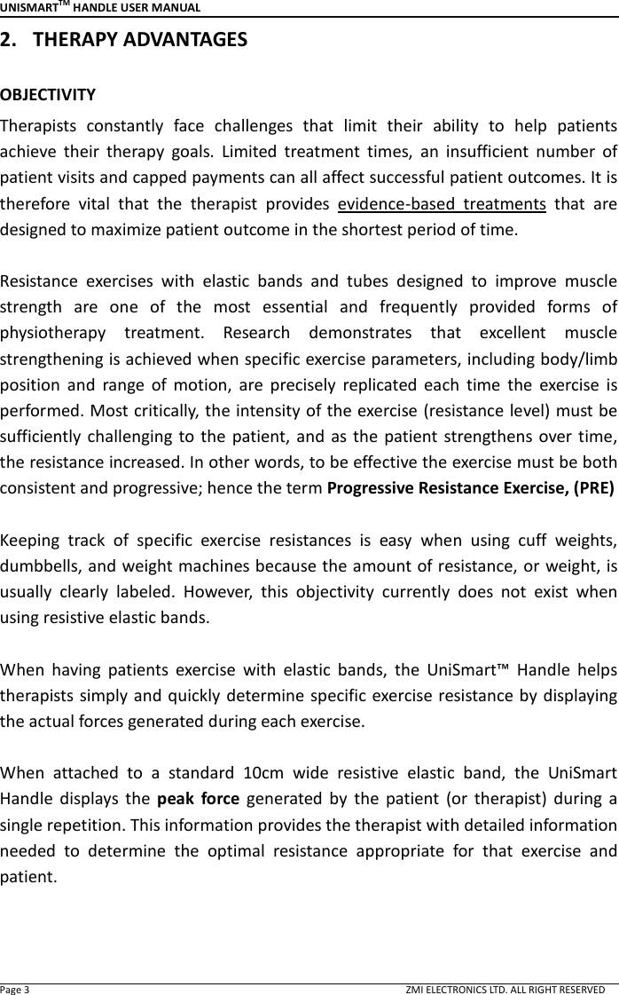 UNISMARTTM HANDLE USER MANUAL  Page 3                                                                                                                                        ZMI ELECTRONICS LTD. ALL RIGHT RESERVED 2. THERAPY ADVANTAGES  OBJECTIVITY Therapists  constantly  face  challenges  that  limit  their  ability  to  help  patients achieve  their  therapy  goals.  Limited  treatment  times,  an  insufficient  number  of patient visits and capped payments can all affect successful patient outcomes. It is therefore  vital  that  the  therapist  provides  evidence-based  treatments that  are designed to maximize patient outcome in the shortest period of time.    Resistance  exercises  with  elastic  bands  and  tubes  designed  to  improve  muscle strength  are  one  of  the  most  essential  and  frequently  provided  forms  of physiotherapy  treatment.  Research  demonstrates  that  excellent  muscle strengthening is achieved when specific exercise parameters, including body/limb position  and  range  of  motion,  are  precisely  replicated  each  time  the  exercise  is performed. Most critically, the intensity of the exercise (resistance level) must be sufficiently challenging  to  the  patient, and  as the patient strengthens over time, the resistance increased. In other words, to be effective the exercise must be both consistent and progressive; hence the term Progressive Resistance Exercise, (PRE)  Keeping  track  of  specific  exercise  resistances  is  easy  when  using  cuff  weights, dumbbells, and weight machines because the amount of resistance, or weight, is usually  clearly  labeled.  However,  this  objectivity  currently  does  not  exist  when using resistive elastic bands.    When  having  patients  exercise  with  elastic  bands,  the  UniSmart&trade;  Handle  helps therapists  simply and quickly  determine specific exercise resistance by displaying the actual forces generated during each exercise.    When  attached  to  a  standard  10cm  wide  resistive  elastic  band,  the  UniSmart Handle  displays  the  peak  force  generated  by  the  patient  (or  therapist)  during  a single repetition. This information provides the therapist with detailed information needed  to  determine  the  optimal  resistance  appropriate  for  that  exercise  and patient.    