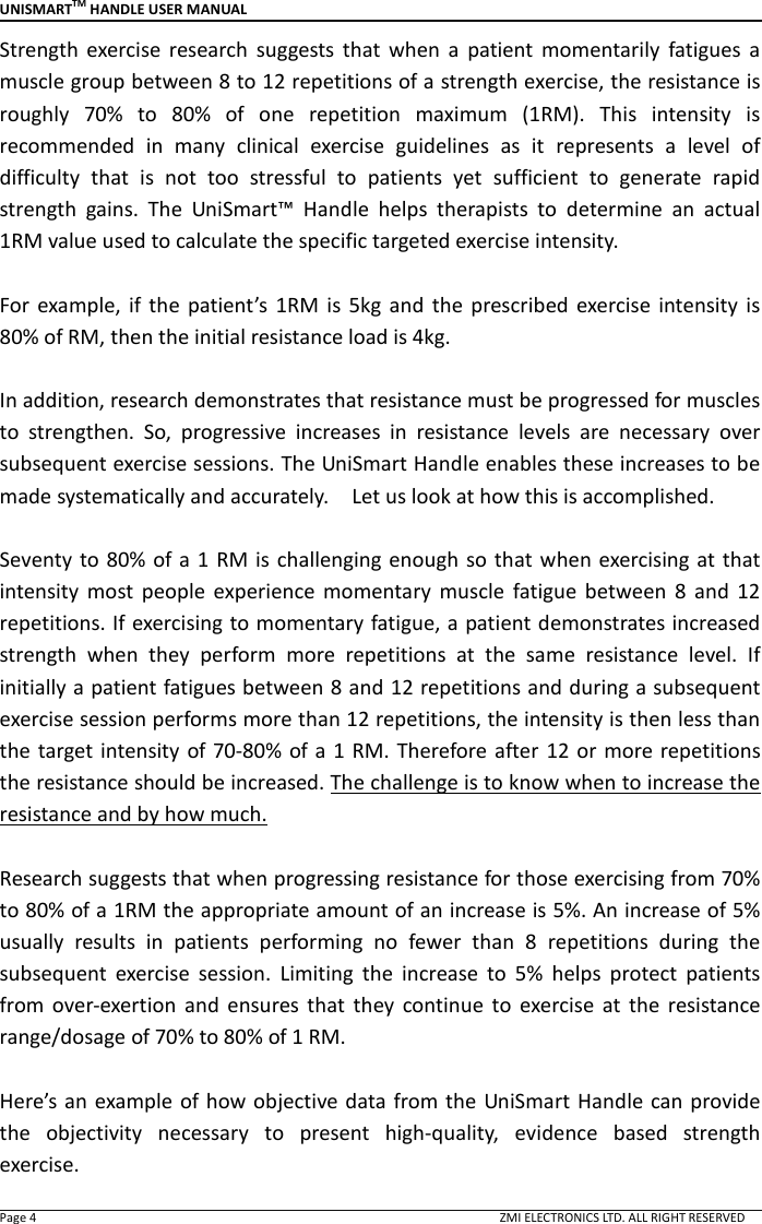 UNISMARTTM HANDLE USER MANUAL  Page 4                                                                                                                                        ZMI ELECTRONICS LTD. ALL RIGHT RESERVED Strength  exercise  research  suggests  that  when  a  patient  momentarily  fatigues  a muscle group between 8 to 12 repetitions of a strength exercise, the resistance is roughly  70%  to  80%  of  one  repetition  maximum  (1RM).  This  intensity  is recommended  in  many  clinical  exercise  guidelines  as  it  represents  a  level  of difficulty  that  is  not  too  stressful  to  patients  yet  sufficient  to  generate  rapid strength  gains.  The  UniSmart&trade;  Handle  helps  therapists  to  determine  an  actual 1RM value used to calculate the specific targeted exercise intensity.    For  example,  if  the  patient&rsquo;s  1RM  is  5kg  and  the  prescribed  exercise  intensity  is 80% of RM, then the initial resistance load is 4kg.    In addition, research demonstrates that resistance must be progressed for muscles to  strengthen.  So,  progressive  increases  in  resistance  levels  are  necessary  over subsequent exercise sessions. The UniSmart Handle enables these increases to be made systematically and accurately.    Let us look at how this is accomplished.    Seventy to  80%  of a 1  RM is  challenging  enough so  that when exercising  at that intensity  most  people  experience  momentary  muscle  fatigue  between  8  and  12 repetitions. If exercising to momentary fatigue, a patient demonstrates increased strength  when  they  perform  more  repetitions  at  the  same  resistance  level.  If initially a patient fatigues between 8 and 12 repetitions and during a subsequent exercise session performs more than 12 repetitions, the intensity is then less than the target intensity of 70-80% of a  1 RM. Therefore after  12  or more repetitions the resistance should be increased. The challenge is to know when to increase the resistance and by how much.    Research suggests that when progressing resistance for those exercising from 70% to 80% of a 1RM the appropriate amount of an increase is 5%. An increase of 5% usually  results  in  patients  performing  no  fewer  than  8  repetitions  during  the subsequent  exercise  session.  Limiting  the  increase  to  5%  helps  protect  patients from  over-exertion  and  ensures  that  they  continue  to  exercise  at  the  resistance range/dosage of 70% to 80% of 1 RM.  Here&rsquo;s an  example of how objective data from the UniSmart Handle can  provide the  objectivity  necessary  to  present  high-quality,  evidence  based  strength exercise. 