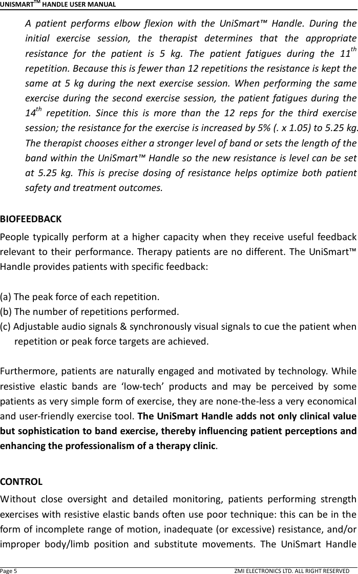 UNISMARTTM HANDLE USER MANUAL  Page 5                                                                                                                                        ZMI ELECTRONICS LTD. ALL RIGHT RESERVED A  patient  performs  elbow  flexion  with  the  UniSmart&trade;  Handle.  During  the initial  exercise  session,  the  therapist  determines  that  the  appropriate resistance  for  the  patient  is  5  kg.  The  patient  fatigues  during  the  11th repetition. Because this is fewer than 12 repetitions the resistance is kept the same  at  5  kg  during  the  next exercise  session.  When  performing  the  same exercise  during  the  second  exercise  session,  the  patient fatigues during  the 14th  repetition.  Since  this  is  more  than  the  12  reps  for  the  third  exercise session; the resistance for the exercise is increased by 5% (. x 1.05) to 5.25 kg. The therapist chooses either a stronger level of band or sets the length of the band within the UniSmart&trade; Handle so the new resistance is level can be set at  5.25  kg.  This  is  precise  dosing  of  resistance  helps  optimize  both  patient safety and treatment outcomes.  BIOFEEDBACK   People  typically perform  at  a  higher  capacity when  they  receive  useful feedback relevant to their performance. Therapy patients are no different. The UniSmart&trade; Handle provides patients with specific feedback:  (a) The peak force of each repetition. (b) The number of repetitions performed. (c) Adjustable audio signals &amp; synchronously visual signals to cue the patient when repetition or peak force targets are achieved.  Furthermore, patients are naturally engaged and motivated by technology. While resistive  elastic  bands  are  &lsquo;low-tech&rsquo;  products  and  may  be  perceived  by  some patients as very simple form of exercise, they are none-the-less a very economical and user-friendly exercise tool. The UniSmart Handle adds not only clinical value but sophistication to band exercise, thereby influencing patient perceptions and enhancing the professionalism of a therapy clinic.    CONTROL Without  close  oversight  and  detailed  monitoring,  patients  performing  strength exercises with resistive elastic bands often use poor technique: this can be in the form of incomplete range of motion, inadequate (or excessive) resistance, and/or improper  body/limb  position  and  substitute  movements.  The  UniSmart  Handle 