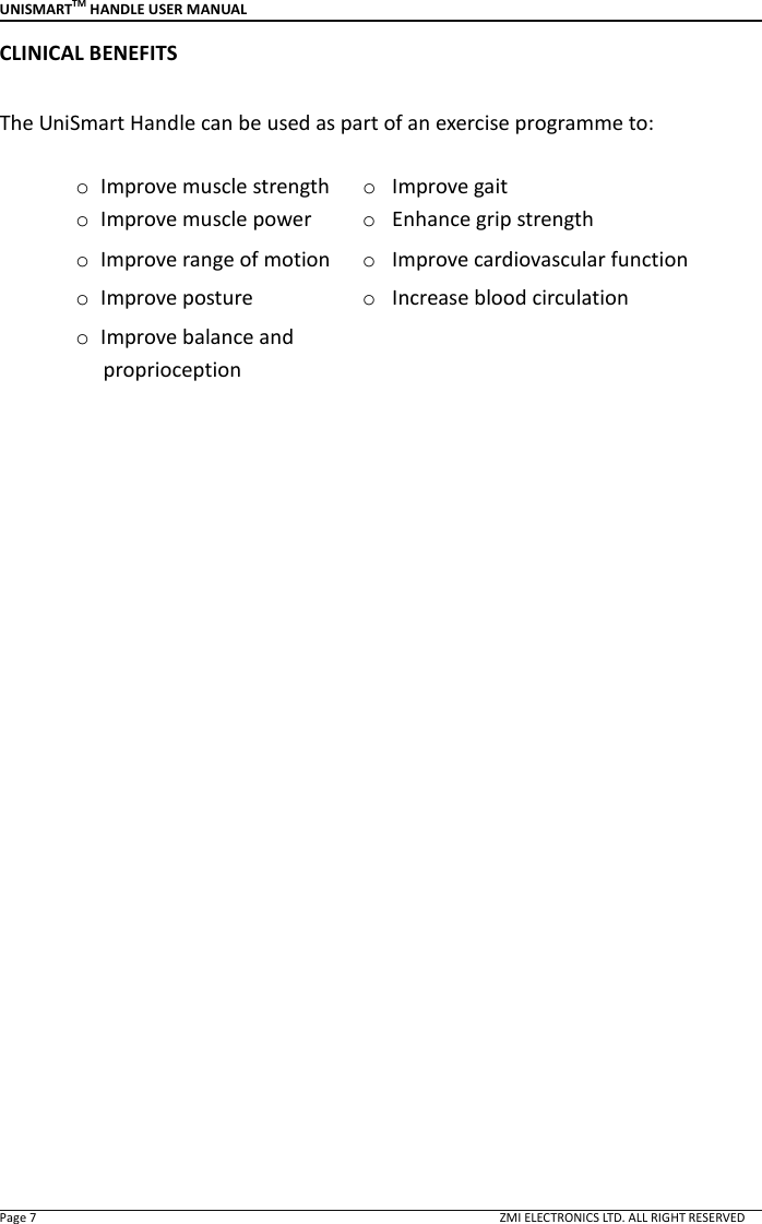 UNISMARTTM HANDLE USER MANUAL  Page 7                                                                                                                                        ZMI ELECTRONICS LTD. ALL RIGHT RESERVED CLINICAL BENEFITS  The UniSmart Handle can be used as part of an exercise programme to:  o Improve muscle strength  o Improve gait o Improve muscle power  o Enhance grip strength o Improve range of motion  o Improve cardiovascular function o Improve posture    o Increase blood circulation o Improve balance and proprioception                     