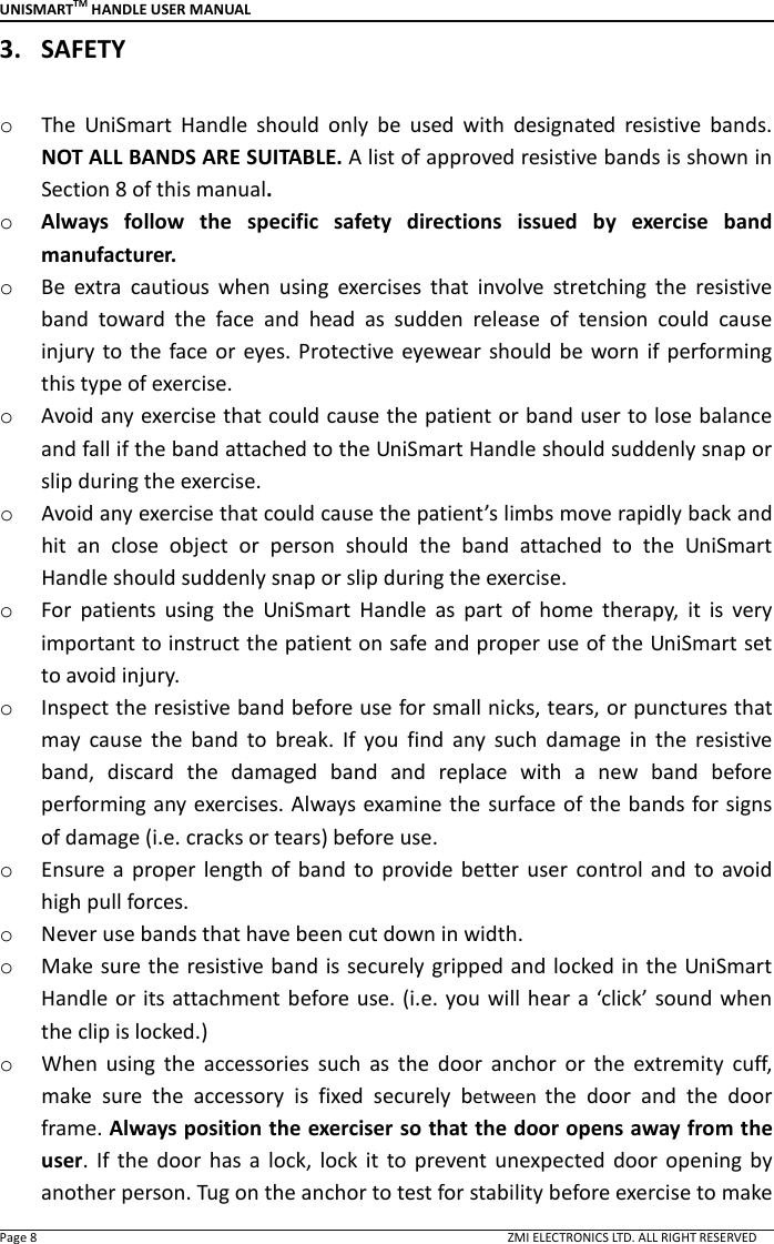 UNISMARTTM HANDLE USER MANUAL  Page 8                                                                                                                                        ZMI ELECTRONICS LTD. ALL RIGHT RESERVED 3. SAFETY  o The  UniSmart  Handle  should  only  be  used  with  designated  resistive  bands. NOT ALL BANDS ARE SUITABLE. A list of approved resistive bands is shown in Section 8 of this manual. o Always  follow  the  specific  safety  directions  issued  by  exercise  band manufacturer. o Be  extra  cautious  when  using  exercises  that  involve  stretching  the  resistive band  toward  the  face  and  head  as  sudden  release  of  tension  could  cause injury  to  the face or  eyes.  Protective eyewear should be  worn  if performing this type of exercise. o Avoid any exercise that could cause the patient or band user to lose balance and fall if the band attached to the UniSmart Handle should suddenly snap or slip during the exercise. o Avoid any exercise that could cause the patient&rsquo;s limbs move rapidly back and hit  an  close  object  or  person  should  the  band  attached  to  the  UniSmart Handle should suddenly snap or slip during the exercise. o For  patients  using  the  UniSmart  Handle  as  part  of  home  therapy,  it  is  very important to instruct the patient on safe and proper use of the UniSmart set to avoid injury.   o Inspect the resistive band before use for small nicks, tears, or punctures that may  cause  the  band  to  break.  If  you  find  any  such  damage  in  the  resistive band,  discard  the  damaged  band  and  replace  with  a  new  band  before performing any exercises. Always examine the surface of  the bands for signs of damage (i.e. cracks or tears) before use. o Ensure  a  proper  length  of  band  to  provide  better  user  control  and  to avoid high pull forces. o Never use bands that have been cut down in width. o Make  sure the resistive band is securely gripped and locked in the UniSmart Handle or its attachment  before use. (i.e. you will  hear a &lsquo;click&rsquo; sound when the clip is locked.) o When  using  the  accessories  such  as  the  door  anchor  or  the  extremity  cuff, make  sure  the  accessory  is  fixed  securely  between  the  door  and  the  door frame. Always position the exerciser so that the door opens away from the user.  If  the  door  has  a  lock,  lock  it  to  prevent  unexpected  door  opening  by another person. Tug on the anchor to test for stability before exercise to make 