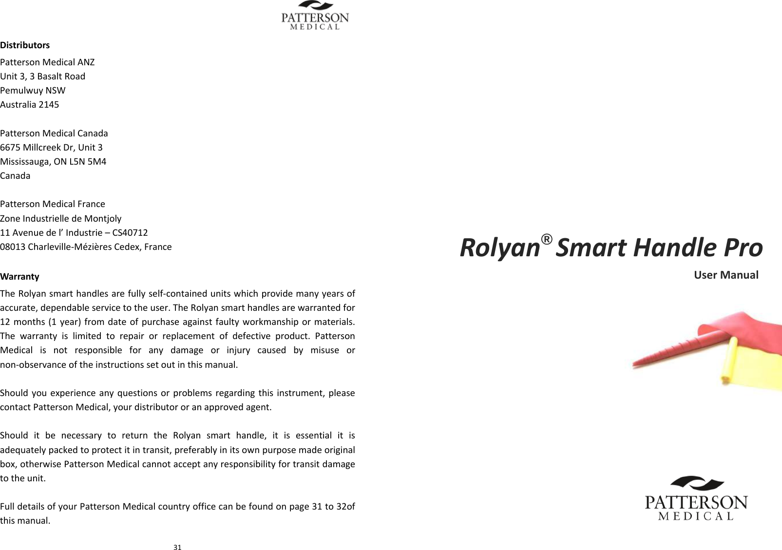  31DistributorsPattersonMedicalANZ Unit3,3BasaltRoad PemulwuyNSW Australia2145PattersonMedicalCanada6675MillcreekDr,Unit3Mississauga,ONL5N5M4CanadaPattersonMedicalFranceZoneIndustrielledeMontjoly11Avenuedel&rsquo;Industrie&ndash;CS4071208013Charleville‐M&eacute;zi&egrave;resCedex,FranceWarrantyTheRolyansmarthandlesarefullyself‐containedunitswhichprovidemanyyearsofaccurate,dependableservicetotheuser.TheRolyansmarthandlesarewarrantedfor12months(1year)fromdateofpurchaseagainstfaultyworkmanshipormaterials.Thewarrantyislimitedtorepairorreplacementofdefectiveproduct.PattersonMedicalisnotresponsibleforanydamageorinjurycausedbymisuseornon‐observanceoftheinstructionssetoutinthismanual.Shouldyouexperienceanyquestionsorproblemsregardingthisinstrument,pleasecontactPattersonMedical,yourdistributororanapprovedagent.ShoulditbenecessarytoreturntheRolyansmarthandle,itisessentialitisadequatelypackedtoprotectitintransit,preferablyinitsownpurposemadeoriginalbox,otherwisePattersonMedicalcannotacceptanyresponsibilityfortransitdamagetotheunit.FulldetailsofyourPattersonMedicalcountryofficecanbefoundonpage31to32ofthismanual.      Rolyan&reg;SmartHandleProUserManual 
