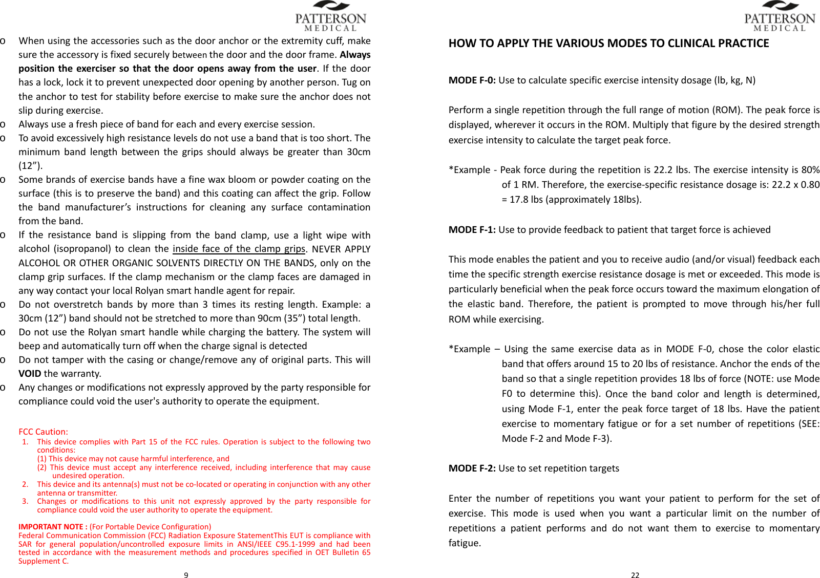  9o Whenusingtheaccessoriessuchasthedooranchorortheextremitycuff,makesuretheaccessoryisfixedsecurelybetweenthedoorandthedoorframe.Alwayspositiontheexercisersothatthedooropensawayfromtheuser.Ifthedoorhasalock,lockittopreventunexpecteddooropeningbyanotherperson.Tugontheanchortotestforstabilitybeforeexercisetomakesuretheanchordoesnotslipduringexercise.o Alwaysuseafreshpieceofbandforeachandeveryexercisesession.o Toavoidexcessivelyhighresistancelevelsdonotuseabandthatistooshort.Theminimumbandlengthbetweenthegripsshouldalwaysbegreaterthan30cm(12&rdquo;).o Somebrandsofexercisebandshaveafinewaxbloomorpowdercoatingonthesurface(thisistopreservetheband)andthiscoatingcanaffectthegrip.Followthebandmanufacturer&rsquo;sinstructionsforcleaninganysurfacecontaminationfromtheband.o Iftheresistancebandisslippingfromthebandclamp,usealightwipewithalcohol(isopropanol)tocleantheinsidefaceoftheclampgrips.NEVERAPPLYALCOHOLOROTHERORGANICSOLVENTSDIRECTLYONTHEBANDS,onlyontheclampgripsurfaces.IftheclampmechanismortheclampfacesaredamagedinanywaycontactyourlocalRolyansmarthandleagentforrepair.o Donotoverstretchbandsbymorethan3timesitsrestinglength.Example:a30cm(12&rdquo;)bandshouldnotbestretchedtomorethan90cm(35&rdquo;)totallength.o DonotusetheRolyansmarthandlewhilechargingthebattery.Thesystemwillbeepandautomaticallyturnoffwhenthechargesignalisdetectedo Donottamperwiththecasingorchange/removeanyoforiginalparts.ThiswillVOIDthewarranty.o Anychangesormodificationsnotexpresslyapprovedbythepartyresponsibleforcompliancecouldvoidtheuser'sauthoritytooperatetheequipment.FCCCaution:1. ThisdevicecomplieswithPart15oftheFCCrules.Operationissubjecttothefollowingtwoconditions:(1)Thisdevicemaynotcauseharmfulinterference,and(2)Thisdevicemustacceptanyinterferencereceived,includinginterferencethatmaycauseundesiredoperation.2. Thisdeviceanditsantenna(s)mustnotbeco‐locatedoroperatinginconjunctionwithanyotherantennaortransmitter.3. Changesormodificationstothisunitnotexpresslyapprovedbythepartyresponsibleforcompliancecouldvoidtheuserauthoritytooperatetheequipment.IMPORTANTNOTE:(ForPortableDeviceConfiguration)FederalCommunicationCommission(FCC)RadiationExposureStatementThisEUTiscompliancewithSARforgeneralpopulation/uncontrolledexposurelimitsinANSI/IEEEC95.1‐1999andhadbeentestedinaccordancewiththemeasurementmethodsandproceduresspecifiedinOETBulletin65SupplementC. 22HOWTOAPPLYTHEVARIOUSMODESTOCLINICALPRACTICEMODEF‐0:Usetocalculatespecificexerciseintensitydosage(lb,kg,N)Performasinglerepetitionthroughthefullrangeofmotion(ROM).Thepeakforceisdisplayed,whereveritoccursintheROM.Multiplythatfigurebythedesiredstrengthexerciseintensitytocalculatethetargetpeakforce.*Example‐Peakforceduringtherepetitionis22.2lbs.Theexerciseintensityis80%of1RM.Therefore,theexercise‐specificresistancedosageis:22.2x0.80=17.8lbs(approximately18lbs).MODEF‐1:UsetoprovidefeedbacktopatientthattargetforceisachievedThismodeenablesthepatientandyoutoreceiveaudio(and/orvisual)feedbackeachtimethespecificstrengthexerciseresistancedosageismetorexceeded.Thismodeisparticularlybeneficialwhenthepeakforceoccurstowardthemaximumelongationoftheelasticband.Therefore,thepatientispromptedtomovethroughhis/herfullROMwhileexercising.*Example&ndash;UsingthesameexercisedataasinMODEF‐0,chosethecolorelasticbandthatoffersaround15to20lbsofresistance.Anchortheendsofthebandsothatasinglerepetitionprovides18lbsofforce(NOTE:useModeF0todeterminethis).Oncethebandcolorandlengthisdetermined,usingModeF‐1,enterthepeakforcetargetof18lbs.Havethepatientexercisetomomentaryfatigueorforasetnumberofrepetitions(SEE:ModeF‐2andModeF‐3).MODEF‐2:UsetosetrepetitiontargetsEnterthenumberofrepetitionsyouwantyourpatienttoperformforthesetofexercise.Thismodeisusedwhenyouwantaparticularlimitonthenumberofrepetitionsapatientperformsanddonotwantthemtoexercisetomomentaryfatigue.