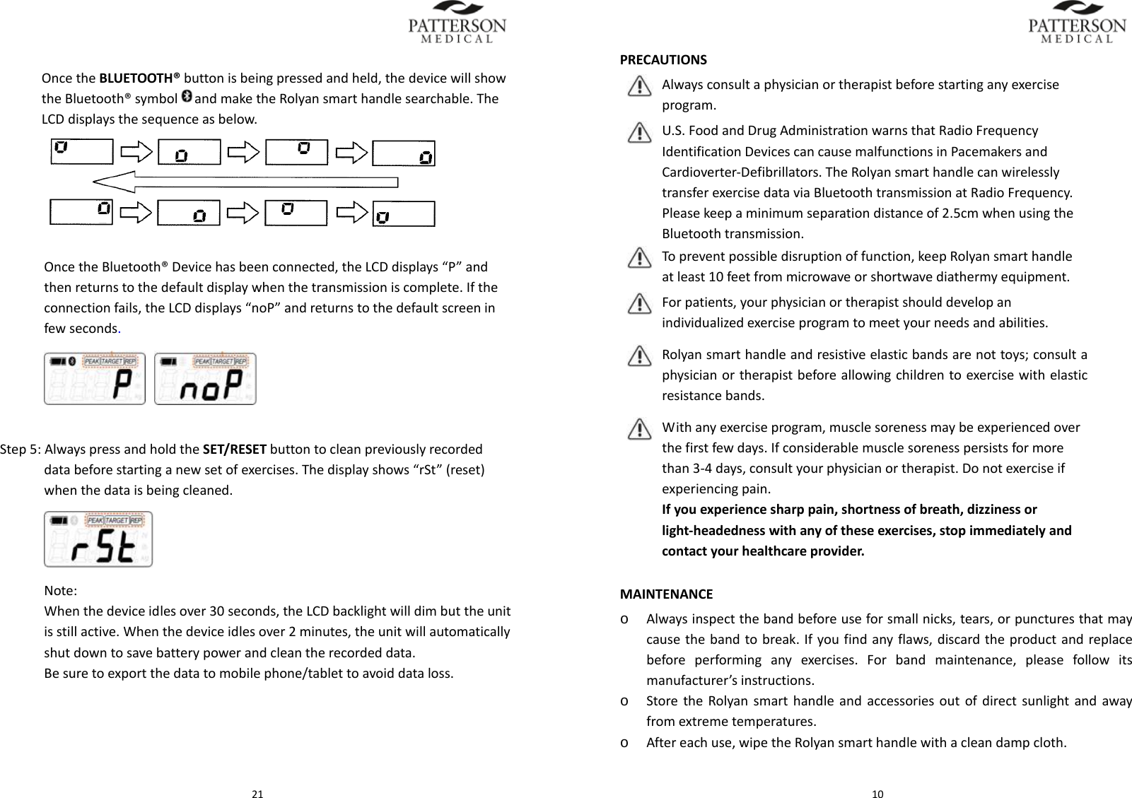  21OncetheBLUETOOTH&reg;buttonisbeingpressedandheld,thedevicewillshowtheBluetooth&reg;symbol andmaketheRolyansmarthandlesearchable.TheLCDdisplaysthesequenceasbelow.OncetheBluetooth&reg;Devicehasbeenconnected,theLCDdisplays&ldquo;P&rdquo;andthenreturnstothedefaultdisplaywhenthetransmissioniscomplete.Iftheconnectionfails,theLCDdisplays&ldquo;noP&rdquo;andreturnstothedefaultscreeninfewseconds. Step5:AlwayspressandholdtheSET/RESETbuttontocleanpreviouslyrecordeddatabeforestartinganewsetofexercises.Thedisplayshows&ldquo;rSt&rdquo;(reset)whenthedataisbeingcleaned.       Note:Whenthedeviceidlesover30seconds,theLCDbacklightwilldimbuttheunitisstillactive.Whenthedeviceidlesover2minutes,theunitwillautomaticallyshutdowntosavebatterypowerandcleantherecordeddata.Besuretoexportthedatatomobilephone/tablettoavoiddataloss. 10PRECAUTIONSAlwaysconsultaphysicianortherapistbeforestartinganyexerciseprogram.U.S.FoodandDrugAdministrationwarnsthatRadioFrequencyIdentificationDevicescancausemalfunctionsinPacemakersandCardioverter‐Defibrillators.TheRolyansmarthandlecanwirelesslytransferexercisedataviaBluetoothtransmissionatRadioFrequency.Pleasekeepaminimumseparationdistanceof2.5cmwhenusingtheBluetoothtransmission.Topreventpossibledisruptionoffunction,keepRolyansmarthandleatleast10feetfrommicrowaveorshortwavediathermyequipment.Forpatients,yourphysicianortherapistshoulddevelopanindividualizedexerciseprogramtomeetyourneedsandabilities.Rolyansmarthandleandresistiveelasticbandsarenottoys;consultaphysicianortherapistbeforeallowingchildrentoexercisewithelasticresistancebands.Withanyexerciseprogram,musclesorenessmaybeexperiencedoverthefirstfewdays.Ifconsiderablemusclesorenesspersistsformorethan3‐4days,consultyourphysicianortherapist.Donotexerciseifexperiencingpain.Ifyouexperiencesharppain,shortnessofbreath,dizzinessorlight‐headednesswithanyoftheseexercises,stopimmediatelyandcontactyourhealthcareprovider.MAINTENANCEo Alwaysinspectthebandbeforeuseforsmallnicks,tears,orpuncturesthatmaycausethebandtobreak.Ifyoufindanyflaws,discardtheproductandreplacebeforeperforminganyexercises.Forbandmaintenance,pleasefollowitsmanufacturer&rsquo;sinstructions.o StoretheRolyansmarthandleandaccessoriesoutofdirectsunlightandawayfromextremetemperatures.o Aftereachuse,wipetheRolyansmarthandlewithacleandampcloth.