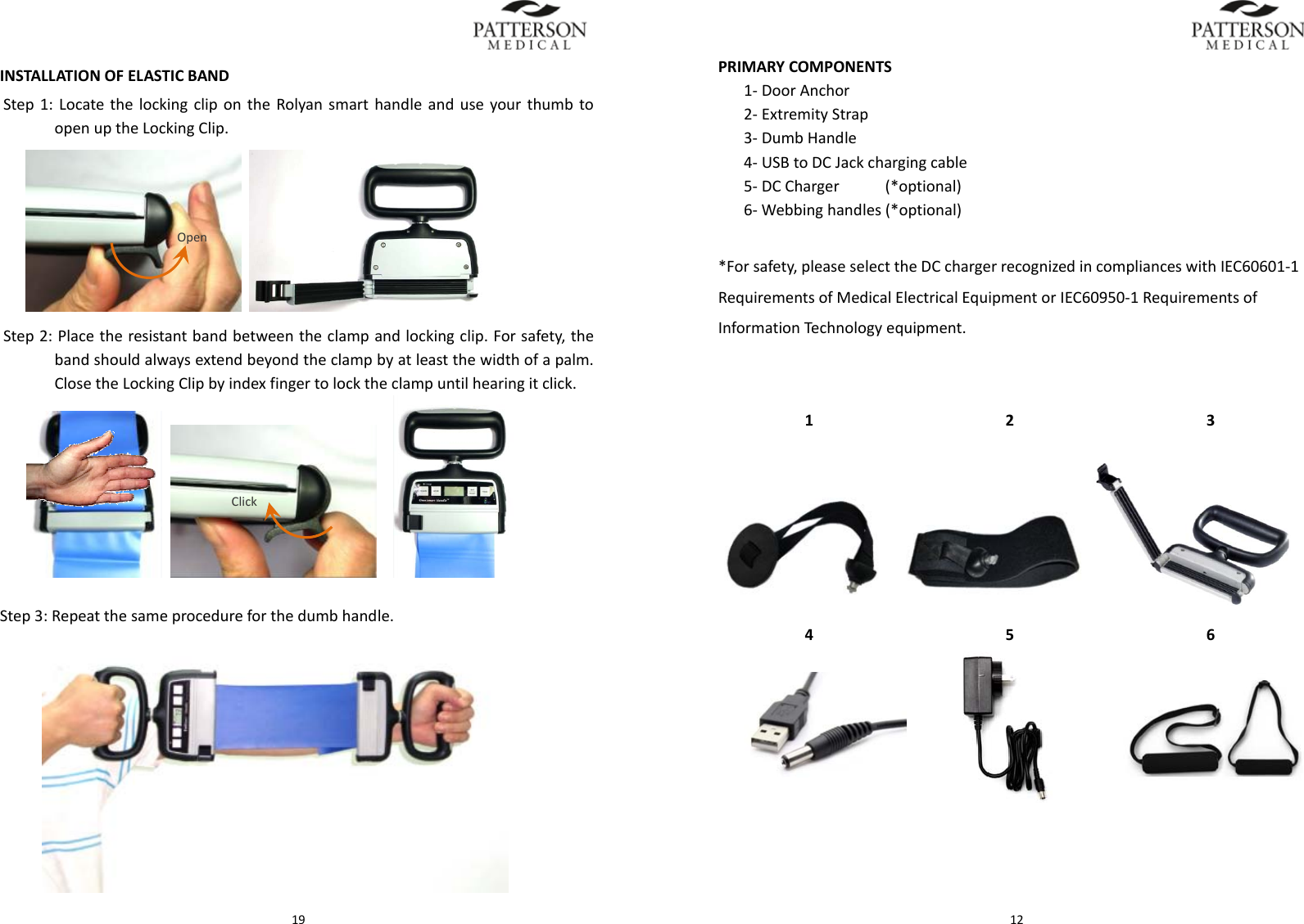  19INSTALLATIONOFELASTICBANDStep1:LocatethelockingclipontheRolyansmarthandleanduseyourthumbtoopenuptheLockingClip. Step2:Placetheresistantbandbetweentheclampandlockingclip.Forsafety,thebandshouldalwaysextendbeyondtheclampbyatleastthewidthofapalm.ClosetheLockingClipbyindexfingertolocktheclampuntilhearingitclick. Step3:Repeatthesameprocedureforthedumbhandle.OpenClick 12PRIMARYCOMPONENTS1‐DoorAnchor2‐ExtremityStrap3‐DumbHandle4‐USBtoDCJackchargingcable5‐DCCharger&hellip;(*optional)6‐Webbinghandles(*optional)*Forsafety,pleaseselecttheDCchargerrecognizedincomplianceswithIEC60601‐1RequirementsofMedicalElectricalEquipmentorIEC60950‐1RequirementsofInformationTechnologyequipment.123456             